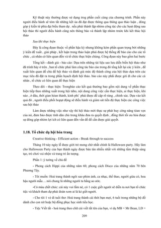 Kỹ thuật này thường được sử dụng trog phần cuối cùng của chương trình. Phần này
người điều hành sẽ tóm tắt những kết ủa đã đạt được thông qua thông qua thảo luận , đóng
góp ý kiến từ phía đại biểu tham dự . nếu phải thành lập nhóm công tác cho các họat động sau
hội thảo thì người điều hành cũng nên thông báo và thành lập nhóm trước khi kết thúc hội
thảo
Sau khi thực hiện
Đây là công đọan thuộc về phần hậu kỳ nhưng không kém phần quan trọng bởi những
ý kiến đề xuất , giải pháp , kết luận trong thảo luận phải được hệ thống để báo cáo cho các tổ
chức , cá nhân có liên quan đến và tổ chức thực hiện chúng. Công đọan này bao gồm hai bước
Tổng kết - đánh giá - báo cáo: Dựa trên những tài liệu sao lưu diễn biến hội thảo như
đã trình bày ở trên , ban tổ chức phải làm công tác báo cáo trong đó tổng kết lại các ý kiên , đề
xuất liên quan đế chủ đề hội thảo và đánh giá mức độ thành công của hội thảo dựa trên các
mục tiêu đã đặt ra trong phần họach định hội thảo. báo cáo này phãi được gởi đi cho các cá
nhân , tổ chức có liên quan để thực hiện
Theo dõi - thực hiện: Trongbáo cáo kết quả thường bao gồm nội dung về phần thực
hiện tiếp theo những xuất trong hội tảho, nội dung công việc cần thực hiện, ai thực hiện, khi
nào , ở đâu, thời gian hòan thành, kinh phi` phải được đề cập rõ ràng , chính xác. Dựa vào kết
quả đó , người điều phối hopạt động sẽ điều hành và giám sát tiến độ thực hiện các công việc
sau hội thảo
Làm được những việc như vậy thì hội thảo mới thực sự phát huy công năng tòan vẹn
của nó, đảm bảo được tính dân chủ trong khâu đưa ra quyết định , đồng thời tối ưu hóa được
sự đóng góp nhóm lợi ích có liên quan đến vấn đề để cần được giải quyết.

1.18. Tổ chức dạ hội hóa trang
Creative thinking - Efficient action - Break through to success
Tháng 10 này ngày lễ được giới trẻ mong chờ nhất chính là Halloween party. Hãy làm
cho Halloween Party của bạn thành ngày được bàn tán nhiều nhất với những tấm thiệp sáng
tạo, trò chơi vui nhộn và trang tri ấn tượng.
Phần 1: ý tưởng về chủ đề
- Phong cách Hippi của những năm 60, phong cách Disco của những năm 70 bên
Phương Tây.
- Tôi muốn: Hoá trang thành ngôi sao phim ảnh, ca nhạc, thể thao, người giàu có, hoa
hậu người mẫu ... nói chung là những người ta hằng ao ước.
-Có màu chết chóc: cái này vui lắm nè, có 1 cuộc giết người sẽ diễn ra nơi bạn tổ chức
tiệc và khách tham dự phải đoán xem ai là kẻ giết người.
- Cho tôi 1 vé đi tuổi thơ: Hoá trang thành cái thời bạn mợi, 6 tuổi trong những bộ đồ
dành cho con nít hoặc bộ đồng phục học sinh tiểu học.
- Tiệc Viết tắt - hoá trang theo chữ cái viết tắt tên của bạn, ví dụ MB = Mr Bean, LD =
209

 