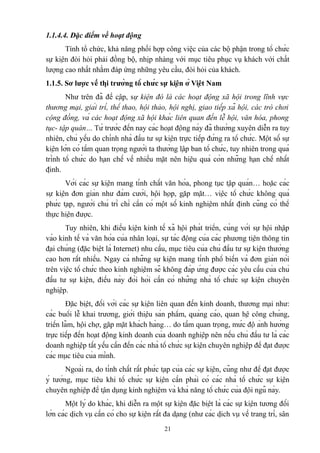 1.1.4.4. Đặc điểm về hoạt động
Tính tổ chức, khả năng phối hợp công việc của các bộ phận trong tổ chức
sự kiện đòi hỏi phải đồng bộ, nhịp nhàng với mục tiêu phục vụ khách với chất
lượng cao nhất nhằm đáp ứng những yêu cầu, đòi hỏi của khách.
1.1.5. Sơ lược về thị trường tổ chức sự kiện ở Việt Nam
Như trên đã đề cập, sự kiện đó là các hoạt động xã hội trong lĩnh vực
thương mại, giải trí, thể thao, hội thảo, hội nghị, giao tiếp xã hội, các trò chơi
cộng đồng, và các hoạt động xã hội khác liên quan đến lễ hội, văn hóa, phong
tục- tập quán… Từ trước đến nay các hoạt động này đã thường xuyên diễn ra tuy
nhiên, chủ yếu do chính nhà đầu tư sự kiện trực tiếp đứng ra tổ chức. Một số sự
kiện lớn có tầm quan trọng người ta thường lập ban tổ chức, tuy nhiên trong quá
trình tổ chức do hạn chế về nhiều mặt nên hiệu quả còn những hạn chế nhất
định.
Với các sự kiện mang tính chất văn hóa, phong tục tập quán… hoặc các
sự kiện đơn giản như đám cưới, hội họp, gặp mặt… việc tổ chức không quá
phức tạp, người chủ trì chỉ cần có một số kinh nghiệm nhất định cũng có thể
thực hiện được.
Tuy nhiên, khi điều kiện kinh tế xã hội phát triển, cùng với sự hội nhập
vào kinh tế và văn hóa của nhân loại, sự tác động của các phương tiện thông tin
đại chúng (đặc biệt là Internet) nhu cầu, mục tiêu của chủ đầu tư sự kiện thường
cao hơn rất nhiều. Ngay cả những sự kiện mang tính phổ biến và đơn giản nói
trên việc tổ chức theo kinh nghiệm sẽ không đáp ứng được các yêu cầu của chủ
đầu tư sự kiện, điều này đòi hỏi cần có những nhà tổ chức sự kiện chuyên
nghiệp.
Đặc biệt, đối với các sự kiện liên quan đến kinh doanh, thương mại như:
các buổi lễ khai trương, giới thiệu sản phẩm, quảng cáo, quan hệ công chúng,
triển lãm, hội chợ, gặp mặt khách hàng… do tầm quan trọng, mức độ ảnh hưởng
trực tiếp đến hoạt động kinh doanh của doanh nghiệp nên nếu chủ đầu tư là các
doanh nghiệp tất yếu cần đến các nhà tổ chức sự kiện chuyên nghiệp để đạt được
các mục tiêu của mình.
Ngoài ra, do tính chất rất phức tạp của các sự kiện, cũng như để đạt được
ý tưởng, mục tiêu khi tổ chức sự kiện cần phải có các nhà tổ chức sự kiện
chuyên nghiệp để tận dụng kinh nghiệm và khả năng tổ chức của đội ngũ này.
Một lý do khác, khi diễn ra một sự kiện đặc biệt là các sự kiện tương đối
lớn các dịch vụ cần có cho sự kiện rất đa dạng (như các dịch vụ về trang trí, sân
21

 