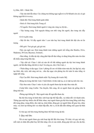 Lý Đức, MN = Minh Nhí.
- Tiệc tán tỉnh lẫn nhau: Các chàng trai không ngại ngần tỏ ra Sở Khanh còn các cô gái
không ngại khi tỏ ra sexy.
- Quân đội: Hoá trang thành quân nhân
- Hoài cổ: Hoá trang kiểu Trung cổ
- Về nguồn: Hoá trang thành người ở vùng sâu vùng xa, bộ tộc...
- Tiệc hoàng cung: Trét nguyên thùng sơn nhũ vàng lên người, đeo trang sức đầy
người
và tỏ ra giàu sang.
- Đội lốt thú: Vẽ đầy người như 1 con trăn hay hoá trang thành khỉ đột cho nó ấn
tượng.
- Đổi giới: Trai giả gái, gái giả trai.
-Tiệc của ngôi sao: Hoá trang thành toàn những người nổi tiếng như Beatles, Elvis,
Madonna, 50 Cent, Beyonce, Eminem..
- Đen trắng: Ai đến dự tiệc cũng phải bận đồ đen trắng và dùng bóng đèn màu tím đen
để chiếu sáng trong bữa tiệc.
- Tiệc chữ cái: Chọn 1 chữ cái nào đó rồi bắt những người dự tiệc hoá trang thành
người, vật bắt đầu bằng chữ đó (ví dụ C là công an, chó, Chú Cuội..)
- Thiên đàng và địa ngục: Làm 1 phòng tối om với khăn trùm màu đỏ, lửa lập loè, máy
tạo khói, dây xích, ánh sáng mờ ảo... như địa ngục còn phòng kia thì toàn là màu trắng và
ngập ánh sáng.
-Tiệc Cao Bồi: Hoá trang thành miền Tây hoang dã ở nước Mỹ.
-Bóng ma trong nhà hát: Làm 1 buổi khiêu vũ đeo mặt nạ, ai có mặt nạ mới cho vào.
-Tiệc theo màu: Chọn 1 màu và yêu cầu người tham dự ăn mặc theo màu đó.
-Cướp biển vùng Caribe: Tàu thuyền, bến cảng, tất cả người tham dự giống như là
đang trên tàu.
-Phòng ngủ khổng lồ : Mọi người mặc đồ ngủ đến tham dự.
Dạ hội hóa trang là hình thức sinh hoạt tập thể hấp dẫn, vui nhộn đối với thanh niên.
Thông qua một hay nhiều chủ đề khác nhau, mọi người tham gia hội hóa trang bằng cách thay
đổi trang phục, trang điểm, đeo mặt nạ, trùm khăn, đóng giả vai người khác để giao lưu, nhảy
múa, vui chơi tạo không khí vui nhộn hấp dẫn, thú vị, từ đó dẫn đến những mối quan hệ thân
thiện.
Co hai quy mô hóa trang thường được thể hiện trong dạ hội.

I. Quy mô lớn:
Tất cả mọi người tham gia sinh hoạt tập thể đều hóa trang. Tổ chức với quy mô này,
mỗi một cá nhân đều phát huy hết khả năng vốn có của mình, đóng góp tích cực cho dạ hội,
210

 