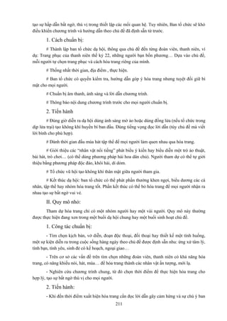 tạo sự hấp dẫn bất ngờ, thú vị trong thiết lập các mối quan hệ. Tuy nhiên, Ban tổ chức sẽ khó
điều khiển chương trình và hướng dẫn theo chủ đề đã định sẵn từ trước.

1. Cách chuẩn bị:
# Thành lập ban tổ chức dạ hội, thông qua chủ đề đến từng đoàn viên, thanh niên, ví
dụ: Trang phục của thanh niên thế kỷ 22, những người bạn bốn phương… Dựa vào chủ đề,
mỗi người tự chọn trang phục và cách hóa trang riêng của mình.
# Thống nhất thời gian, địa điểm , thực hiện.
# Ban tổ chức có quyền kiểm tra, hướng dẫn góp ý hóa trang nhưng tuyệt đối giữ bí
mật cho mọi người.
# Chuẩn bị âm thanh, ánh sáng và lời dẫn chương trình.
# Thông báo nội dung chương trình trước cho mọi người chuẩn bị.

2. Tiến hành
# Đúng giờ diễn ra dạ hội dùng ánh sáng mờ ảo hoặc dùng đống lửa (nếu tổ chức trong
dịp lửa trại) tạo không khí huyền bí ban đầu. Dùng tiếng vọng đọc lời dẫn (tùy chủ đề mà viết
lời bình cho phù hợp).
# Dành thời gian đầu múa hát tập thể để mọi người làm quen nhau qua hóa trang.
# Giới thiệu các “nhân vật nổi tiếng” phát biểu ý kiến hay biểu diễn một trò ảo thuật,
bài hát, trò chơi… (có thể dùng phương pháp hái hoa dân chủ). Người tham dự có thể tự giới
thiệu bằng phương pháp độc đáo, khôi hài, dí dỏm.
# Tổ chức vũ hội tạo không khí thân mật giữa người tham gia.
# Kết thúc dạ hội: ban tổ chức có thể phát phần thưởng khen ngợi, biểu dương các cá
nhân, tập thể hay nhóm hóa trang tốt. Phần kết thúc có thể bỏ hóa trang để mọi người nhận ra
nhau tạo sự bất ngờ vui vẻ.

II. Quy mô nhỏ:
Tham dự hóa trang chỉ có một nhóm người hay một vài người. Quy mô này thường
được thực hiện đang xen trong một buổi dạ hội chung hay một buổi sinh hoạt chủ đề.

1. Công tác chuẩn bị:
- Tìm chọn kịch bản, vở diễn, đoạn độc thoại, đối thoại hay thiết kế một tình huống,
một sự kiện diễn ra trong cuộc sống hàng ngày theo chủ đề được định sẵn nhu: ứng xử tâm lý,
tình bạn, tình yêu, sinh đẻ có kế hoạch, ngoại giao…
- Trên cơ sở các vấn đề trên tìm chọn những đoàn viên, thanh niên có khả năng hóa
trang, có năng khiếu nói, hát, múa… để hóa trang thành các nhân vật ấn tượng, mới lạ.
- Nghiên cứu chương trình chung, từ đó chọn thời điểm để thực hiện hóa trang cho
hợp lý, tạo sự bất ngờ thú vị cho mọi người.

2. Tiến hành:
- Khi đến thời điểm xuất hiện hóa trang cần đọc lời dẫn gây cảm hứng và sự chú ý ban
211

 