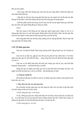 đầu của mọi người.
- Hóa trang xuất hiện thường gây cười nên bao giờ cũng dành ít phút làm động tác
chào thân thiện khán giả.
- Sắp xếp các tiết mục hóa trang phải đảm bảo tạo cho người xem từ bất ngờ này đến
bất ngờ lý thú khác và kết thúc bằng một tiết mục hóa trang gây ấn tượng mạnh.
- Kết thúc phần dạ hội hóa trang, nên tổ chức cho tất cả mọi người tham gia xuất hiện
lần cuối chào mọi người bằng động tác riêng của mình.
Chú ý:
Khi hóa trang có thể đóng giả nữ, đóng giả người ngoại quốc, đóng vai các ca sĩ
nhưng phải đảm bảo vui cười lành mạnh, không kệch cỡm thô thiển, thiếu văn hóa gây khó
chịu cho mọi người và làm giảm đi hiệu quả giáo dục của buổi dạ hội.
Hóa trang phải đảm bảo dễ thực hiện, không cầu kỳ nhưng hấp dẫn. Phải bí mật, bất
ngờ, gây được ấn tượng mạnh.

1.19. Tổ chức giao lưu
Giao lưu với búp bê Thanh Thảo trong chương trình "Gặp gỡ ngôi sao" do Yamaha tổ
chức.
Giao lưu là sự tiếp xúc, gặp gỡ, trao đổi qua lại giữa hai hay nhiều đơn vị với nhau
nhằm học tập, giải trí, hiểu biết lẫn nhau…, tăng cường hơn nữa mối đoàn kết hữu nghị giữa
các đơn vị.
Giao lưu có rất nhiều hình thức thể hiện như: thông qua một kỳ trại, một buổi đấu
bóng đá, bóng chuyền… một buổi hội thảo, trao đổi.
Riêng bài này chỉ nhằm giới thiệu giao lưu là một hình thức hoạt động văn hóa, văn
nghệ, loại hình mà hiện nay ở các cơ sở Đoàn – Hội thường hay tổ chức.
A. Công tác chuẩn bị:
Để chương trình giao lưu diễn ra suôn sẻ và thành công như ý định, trong chuẩn bị cần
nắm chắc các ý sau:
1. Mục đích yêu cầu của cuộc giao lưu:
Do xuất phát từ khái niệm giao lưu nên người tổ chức cần xem đây là dịp thực hiện
các chức năng cụ thể của tổ chức mình.
# Chức năng giáo dục và rèn luyện:
Ví dụ: Thông qua giao lưu, bằng hình thức thi tìm hiểu, hái hoa dân chủ, tái hiện lịch
sử… ta có thể lồng vào các nội dung tìm hiểu về Đảng, Đoàn, Bác Hồ, về kiến thức chung, về
phong tục tập quán của một địa phương, hay đơn vị cụ thể nào đó…
# Chức năng giải trí, vui chơi:
212

 