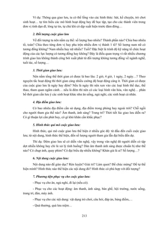 Ví dụ: Thông qua giao lưu, ta có thể lồng vào các hình thức: hát, kể chuyện, trò chơi
sinh hoạt… tự tìm hiểu các mô hình hoạt động hay để học tập, tạo cho các thành viên trong
đơn vị tính dạn dĩ, lòng tự tin, tự chủ khi có dịp xuất hiện trước đám đông…
2. Đối tượng cuộc giao lưu
Về đối tượng ta nên nắm cụ thể: số lượng bao nhiêu? Thành phần nào? Chia bao nhiêu
tổ, toán? Chia theo từng đơn vị hay pha trộn nhiều đơn vị thành 1 tổ? Số lượng nam nữ có
tương đồng không? Nam nhiều hay nữ nhiều? Tuổi? Đặc biệt là trình độ kỹ năng tổ chức hoạt
động của các lực lượng có tương đồng hay không? Đây là điều quan trọng vì rất nhiều chương
trình giao lưu không thành công bởi xuất phát từ đối tượng không tương đồng về ngành nghề,
tuổi tác, số lượng…
3. Thời gian giao lưu:
Nên nắm tổng thể thời gian có được là bao lâu: 2 giờ, 4 giờ, 1 ngày, 2 ngày…? Theo
nguyên tắc hoạt động thì thời gian càng nhiều cường độ hoạt động càng ít. Thời gian có được
của cuộc giao lưu là ngày hay đêm? Nếu là ngày thì nên xen vào các loại hình thể dục, thể
thao, tham quan ngắm cảnh… nếu là đêm thì nên có các loại hình văn hóa, văn nghệ… phân
bổ thời gian cần lưu ý các sinh hoạt khác như ăn uống, ngủ nghỉ, các sinh hoạt cá nhân.
4. Địa điểm giao lưu:
Có bao nhiêu địa điểm cần sử dụng, địa điểm trong phòng hay ngoài trời? Chỗ ngồi
cho người tham gia thế nào? Âm thanh, ánh sáng? Trang trí? Thời tiết lúc giao lưu diễn ra?
Có gì thuận lợi cần phát huy, có gì khó khăn cần khắc phục?
5. Hình thức qui mô cuộc giao lưu:
Hình thức, qui mô cuộc giao lưu thể hiện ở nhiều góc độ: từ đầu đến cuối cuộc giao
lưu; từ nội dung, hình thức thể hiện, đến số lượng người tham gia lẫn đại biểu đến dự.
Thí dụ: Đêm giao lưu sẽ có diễn văn nghệ, vậy trong văn nghệ đó người diễn có tập
dợt nhiều không hay chỉ là xử lý tình huống? Dàn âm thanh ánh sáng được chuẩn bị như thế
nào? Có chụp ảnh, quay phim? Có đại biểu dự nhiều không? Khán giả là ai? Số lượng…?
6. Nội dung cuộc giao lưu:
Nội dung nào để giáo dục? Rèn luyện? Giải trí? Làm quen? Để chúc mừng? Để tự thể
hiện mình? Hình thức nào thể hiện các nội dung đó? Hình thức có phù hợp với đối tượng?
7. Phương tiện phục vụ cho cuộc giao lưu:
- Phục vụ cho ăn, ngủ nghỉ, đi lại (nếu có).
- Phục vụ cho các hoạt động: âm thanh, ánh sáng, bàn ghế, hội trường, nước uống,
trang trí, đàn, máy ảnh.
- Phục vụ cho các nội dung: vật dụng trò chơi, câu hỏi, đáp án, bảng điểm,…
- Quà thưởng, quà lưu niệm…
213

 