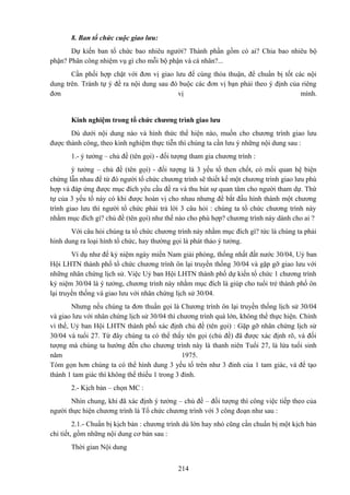 8. Ban tổ chức cuộc giao lưu:
Dự kiến ban tổ chức bao nhiêu người? Thành phần gồm có ai? Chia bao nhiêu bộ
phận? Phân công nhiệm vụ gì cho mỗi bộ phận và cá nhân?...
Cần phối hợp chặt với đơn vị giao lưu để cùng thỏa thuận, để chuẩn bị tốt các nội
dung trên. Tránh tự ý đề ra nội dung sau đó buộc các đơn vị bạn phải theo ý định của riêng
đơn
vị
mình.

Kinh nghiệm trong tổ chức chương trình giao lưu
Dù dưới nội dung nào và hình thức thể hiện nào, muốn cho chương trình giao lưu
được thành công, theo kinh nghiệm thực tiễn thì chúng ta cần lưu ý những nội dung sau :
1.- ý tưởng – chủ đề (tên gọi) - đối tượng tham gia chương trình :
ý tưởng – chủ đề (tên gọi) - đối tượng là 3 yếu tố then chốt, có mối quan hệ biện
chứng lẫn nhau để từ đó người tổ chức chương trình sẽ thiết kế một chương trình giao lưu phù
hợp và đáp ứng được mục đích yêu cầu đề ra và thu hút sự quan tâm cho người tham dự. Thứ
tự của 3 yếu tố này có khi được hoán vị cho nhau nhưng để bắt đầu hình thành một chương
trình giao lưu thì người tổ chức phải trả lời 3 câu hỏi : chúng ta tổ chức chương trình này
nhằm mục đích gì? chủ đề (tên gọi) như thế nào cho phù hợp? chương trình này dành cho ai ?
Với câu hỏi chúng ta tổ chức chương trình này nhằm mục đích gì? tức là chúng ta phải
hình dung ra loại hình tổ chức, hay thường gọi là phát thảo ý tưởng.
Ví dụ như để kỷ niệm ngày miền Nam giải phóng, thống nhất đất nước 30/04, Uỷ ban
Hội LHTN thành phố tổ chức chương trình ôn lại truyền thống 30/04 và gặp gỡ giao lưu với
những nhân chứng lịch sử. Việc Uỷ ban Hội LHTN thành phố dự kiến tổ chức 1 chương trình
kỷ niệm 30/04 là ý tưởng, chương trình này nhằm mục đích là giúp cho tuổi trẻ thành phố ôn
lại truyền thống và giao lưu với nhân chứng lịch sử 30/04.
Nhưng nếu chúng ta đơn thuần gọi là Chương trình ôn lại truyền thống lịch sử 30/04
và giao lưu với nhân chứng lịch sử 30/04 thì chương trình quá lớn, không thể thực hiện. Chính
vì thế, Uỷ ban Hội LHTN thành phố xác định chủ đề (tên gọi) : Gặp gỡ nhân chứng lịch sử
30/04 và tuổi 27. Từ đây chúng ta có thể thấy tên gọi (chủ đề) đã được xác định rõ, và đối
tượng mà chúng ta hướng đến cho chương trình này là thanh niên Tuổi 27, là lứa tuổi sinh
năm
1975.
Tóm gọn hơn chúng ta có thể hình dung 3 yếu tố trên như 3 đỉnh của 1 tam giác, và để tạo
thành 1 tam giác thì không thể thiếu 1 trong 3 đỉnh.
2.- Kịch bản – chọn MC :
Nhìn chung, khi đã xác định ý tưởng – chủ đề – đối tượng thì công việc tiếp theo của
người thực hiện chương trình là Tổ chức chương trình với 3 công đoạn như sau :
2.1.- Chuẩn bị kịch bản : chương trình dù lớn hay nhỏ cũng cần chuẩn bị một kịch bản
chi tiết, gồm những nội dung cơ bản sau :
Thời gian Nội dung
214

 