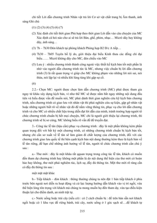 chi tiết Lời dẫn chương trình Nhân vật trả lời Cơ sở vật chất trang bị Âm thanh, ánh
sáng Ghi chú
(1) (2) (3) (4) (5) (6) (7)
(2) Xác định chi tiết thời gian Phù hợp theo thời gian Lời dẫn vào câu chuyện của MC
Xác định câ hỏi nào cho ai sẽ trả lời Bàn, ghế, phim, nhạc… Micrô dây hay không
dây, ánh sáng…
(3) 7h – 7h30 Đón khách tại phòng khách Phòng họp B2 Đ/c A tiếp…
(4) 7h30 – 7h05 Tuyên bố lý do, giới thiệu đại biểu Kính thưa các đồng chí đại
biểu…… Micrô không dây cho MC, đèn chiếu vào MC
(5) Lưu ý : nhiều chương trình thành công ngoài việc thiết kế kịch bản tốt một phần là
nhờ vào người dẫn chương trình tức là MC, nhưng việc chuẩn bị lời dẫn chương
trình (3) là rất quan trọng vì giúp cho MC không phạm vào những lời nói sai, nói
thừa, nói lập lại và nhiều khi lúng túng khi gặp sự cố.
(6)
2.2.- Chọn MC: người được chọn làm dẫn chương trình (MC) phải được tham gia
ngay từ khâu xây dựng kịch bản, vì như thế MC sẽ được nắm bắt ngay những nội dung đầu
tiên và hiểu được vấn đề muốn nói, MC phải dành thời gian nghiên cứu kỹ kịch bản chương
trình, nếu chương trình có giao lưu với nhân vật thì phải nghiên cứu sự kiện, gặp gỡ nhân vật
hoặc những người biết rõ về nhân vật đó để nắm vững thông tin, phục vụ cho lời dẫn chương
trình và cho MC có nhiều chất liệu trong diễn đạt lời dẫn của mình, tránh trường hợp người tổ
chức chương trình chuẩn bị hết mọi chuyện, MC chỉ là người giới thiệu lại chương trình, thì
chương trình sẽ bị sơ cứng, MC không hiểu rõ vấn đề để truyền đạt.
3.- Công tác lễ tân (hậu cần) phục vụ chương trình : đây là một phần không kém phần
quan trọng đối với bất kỳ một chương trình, có những chương trình chuẩn bị kịch bản tốt,
nhưng chỉ cần sơ xuất về lễ tân sẽ làm giảm đi chất lượng của chương trình, đối với các
chương trình giao lưu quốc tế thì bên cạnh kịch bản nội dung thường kèm theo là kịch bản về
lễ tân riêng, để hạn chế những ảnh hưởng về lễ tân, người tổ chức chương trình cần chú ý
sau :
a.- Thư mời : đây là một khâu rất qquan trọng trong công tác lễ tân, khách có muốn
đến tham dự chương trình hay không một phần là do nội dung thể hiện của thư mời có hoàn
hảo hay không, thư mời phải nghiêm túc, lịch sự, đầy đủ thông tin. Một thư mời rõ ràng cần
có đầy đủ thông tin sau :
một mặt mặt khác
b.- Tiếp khách – đón khách : thông thường chúng ta nên đặt 1 bàn tiếp khách ở phía
trước bên ngoài nơi diễn ra hoạt động và cử lực lượng hướng dẫn khách vào vị trí ngồi, vừa
thể hiện lòng tôn trọng với khách mà chúng ta mong muốn họ đến tham dự, vừa tạo điều kiện
thuận lợi cho điểm danh, an ninh trật tự.
c.- Nước uống hoặc trái cây (nếu có) : có 2 cách chuẩn bị : để trên bàn sẵn nơi khách
ngồi hoặc có 1 khu vực để riêng bánh, trái cây, nước uống ở 1 góc sạch sẽ….để khách tự
215

 