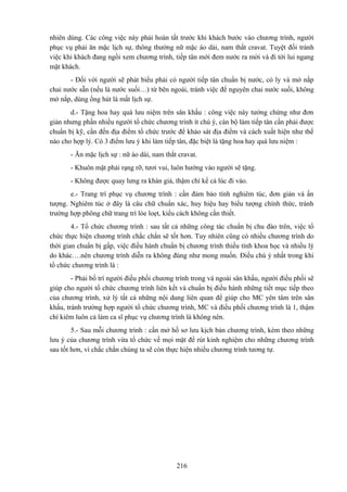 nhiên dùng. Các công việc này phải hoàn tất trước khi khách bước vào chương trình, người
phục vụ phải ăn mặc lịch sự, thông thường nữ mặc áo dài, nam thắt cravat. Tuyệt đối tránh
việc khi khách đang ngồi xem chương trình, tiếp tân mới đem nước ra mời và đi tới lui ngang
mặt khách.
- Đối với người sẽ phát biểu phải có người tiếp tân chuẩn bị nước, có ly và mở nắp
chai nước sẵn (nếu là nước suối…) từ bên ngoài, tránh việc để nguyên chai nước suối, không
mở nắp, dùng ống hút là mất lịch sự.
d.- Tặng hoa hay quà lưu niệm trên sân khấu : công việc này tưởng chừng như đơn
giản nhưng phần nhiều người tổ chức chương trình ít chú ý, cán bộ làm tiếp tân cần phải được
chuẩn bị kỹ, cần đến địa điểm tổ chức trước để khảo sát địa điểm và cách xuất hiện như thế
nào cho hợp lý. Có 3 điểm lưu ý khi làm tiếp tân, đặc biệt là tặng hoa hay quà lưu niệm :
- Ăn mặc lịch sự : nữ áo dài, nam thắt cravat.
- Khuôn mặt phải rạng rỡ, tươi vui, luôn hướng vào người sẽ tặng.
- Không được quay lưng ra khán giả, thậm chí kể cả lúc đi vào.
e.- Trang trí phục vụ chương trình : cần đảm bảo tính nghiêm túc, đơn giản và ấn
tượng. Nghiêm túc ở đây là câu chữ chuẩn xác, huy hiệu hay biểu tượng chính thức, tránh
trường hợp phông chữ trang trí lòe loẹt, kiểu cách không cần thiết.
4.- Tổ chức chương trình : sau tất cả những công tác chuẩn bị chu đáo trên, việc tổ
chức thực hiện chương trình chắc chắn sẽ tốt hơn. Tuy nhiên cũng có nhiều chương trình do
thời gian chuẩn bị gấp, việc điều hành chuẩn bị chương trình thiếu tính khoa học và nhiều lý
do khác….nên chương trình diễn ra không đúng như mong muốn. Điều chú ý nhất trong khi
tổ chức chương trình là :
- Phải bố trí người điều phối chương trình trong và ngoài sân khấu, người điều phối sẽ
giúp cho người tổ chức chương trình liên kết và chuẩn bị điều hành những tiết mục tiếp theo
của chương trình, xử lý tất cả những nội dung liên quan để giúp cho MC yên tâm trên sân
khấu, tránh trường hợp người tổ chức chương trình, MC và điều phối chương trình là 1, thậm
chí kiêm luôn cả làm ca sĩ phục vụ chương trình là không nên.
5.- Sau mỗi chương trình : cần mở hồ sơ lưu kịch bản chương trình, kèm theo những
lưu ý của chương trình vừa tổ chức về mọi mặt để rút kinh nghiệm cho những chương trình
sau tốt hơn, vì chắc chắn chúng ta sẽ còn thực hiện nhiều chương trình tương tự.

216

 