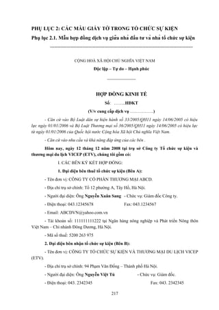 PHỤ LỤC 2: CÁC MẪU GIẤY TỜ TRONG TỔ CHỨC SỰ KIỆN
Phụ lục 2.1. Mẫu hợp đồng dịch vụ giữa nhà đầu tư và nhà tổ chức sự kiện
------------------------------------------------------------------------------------------------CỘNG HOÀ XÃ HỘI CHỦ NGHĨA VIỆT NAM

Độc lập – Tự do – Hạnh phúc
_____________

HỢP ĐỒNG KINH TẾ
Số: ……..HĐKT
(V/v cung cấp dịch vụ …………….)
- Căn cứ vào Bộ Luật dân sự hiện hành số 33/2005/QH11 ngày 14/06/2005 có hiệu
lực ngày 01/01/2006 và Bộ Luật Thương mại số 36/2005/QH11 ngày 14/06/2005 có hiệu lực
từ ngày 01/01/2006 của Quốc hội nước Cộng hòa Xã hội Chủ nghĩa Việt Nam.
- Căn cứ vào nhu cầu và khả năng đáp ứng của các bên .
Hôm nay, ngày 12 tháng 12 năm 2008 tại trụ sở Công ty Tổ chức sự kiện và
thương mại du lịch VICEP (ETV), chúng tôi gồm có:
I. CÁC BÊN KÝ KẾT HỢP ĐỒNG:
1. Đại diện bên thuê tổ chức sự kiện (Bên A):
- Tên đơn vị: CÔNG TY CỔ PHẦN THƯƠNG MẠI ABCD.
- Địa chỉ trụ sở chính: Tổ 12 phường A, Tây Hồ, Hà Nội.
- Người đại diện: Ông Nguyễn Xuân Sang - Chức vụ: Giám đốc Công ty.
- Điện thoại: 043.12345678

Fax: 043.1234567

- Email: ABCDVN@yahoo.com.vn
- Tài khoản số: 111111111222 tại Ngân hàng nông nghiệp và Phát triển Nông thôn
Việt Nam – Chi nhánh Đông Dương, Hà Nội.
- Mã số thuế: 5200 263 975
2. Đại diện bên nhận tổ chức sự kiện (Bên B):
- Tên đơn vị: CÔNG TY TỔ CHỨC SỰ KIỆN VÀ THƯƠNG MẠI DU LỊCH VICEP
(ETV).
- Địa chỉ trụ sở chính: 94 Phạm Văn Đồng – Thành phố Hà Nội.
- Người đại diện: Ông Nguyễn Việt Tú
- Điện thoại: 043. 2342345

- Chức vụ: Giám đốc.
Fax: 043. 2342345

217

 