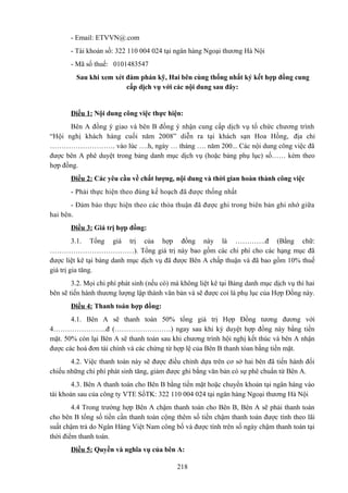 - Email: ETVVN@.com
- Tài khoản số: 322 110 004 024 tại ngân hàng Ngoại thương Hà Nội
- Mã số thuế: 0101483547
Sau khi xem xét đàm phán kỹ, Hai bên cùng thống nhất ký kết hợp đồng cung
cấp dịch vụ với các nội dung sau đây:

Điều 1: Nội dung công việc thực hiện:
Bên A đồng ý giao và bên B đồng ý nhận cung cấp dịch vụ tổ chức chương trình
“Hội nghị khách hàng cuối năm 2008” diễn ra tại khách sạn Hoa Hồng, địa chỉ
………………………. vào lúc ….h, ngày … tháng …. năm 200... Các nội dung công việc đã
được bên A phê duyệt trong bảng danh mục dịch vụ (hoặc bảng phụ lục) số…… kèm theo
hợp đồng.
Điều 2: Các yêu cầu về chất lượng, nội dung và thời gian hoàn thành công việc
- Phải thực hiện theo đúng kế hoạch đã được thống nhất
- Đảm bảo thực hiện theo các thỏa thuận đã được ghi trong biên bản ghi nhớ giữa
hai bên.
Điều 3: Giá trị hợp đồng:
3.1. Tổng giá trị của hợp đồng này là ………….đ (Bằng chữ:
………………………………). Tổng giá trị này bao gồm các chi phí cho các hạng mục đã
được liệt kê tại bảng danh mục dịch vụ đã được Bên A chấp thuận và đã bao gồm 10% thuế
giá trị gia tăng.
3.2. Mọi chi phí phát sinh (nếu có) mà không liệt kê tại Bảng danh mục dịch vụ thì hai
bên sẽ tiến hành thương lượng lập thành văn bản và sẽ được coi là phụ lục của Hợp Đồng này.
Điều 4: Thanh toán hợp đồng:
4.1. Bên A sẽ thanh toán 50% tổng giá trị Hợp Đồng tương đương với
4…………………..đ (……………………) ngay sau khi ký duyệt hợp đồng này bằng tiền
mặt. 50% còn lại Bên A sẽ thanh toán sau khi chương trình hội nghị kết thúc và bên A nhận
được các hoá đơn tài chính và các chứng từ hợp lệ của Bên B thanh tóan bằng tiền mặt.
4.2. Việc thanh toán này sẽ được điều chỉnh dựa trên cơ sở hai bên đã tiến hành đối
chiếu những chi phí phát sinh tăng, giảm được ghi bằng văn bản có sự phê chuẩn từ Bên A.
4.3. Bên A thanh toán cho Bên B bằng tiền mặt hoặc chuyển khoản tại ngân hàng vào
tài khoản sau của công ty VTE SốTK: 322 110 004 024 tại ngân hàng Ngoại thương Hà Nội
4.4 Trong trường hợp Bên A chậm thanh toán cho Bên B, Bên A sẽ phải thanh toán
cho bên B tổng số tiền cần thanh toán cộng thêm số tiền chậm thanh toán được tính theo lãi
suất chậm trả do Ngân Hàng Việt Nam công bố và được tính trên số ngày chậm thanh toán tại
thời điểm thanh toán.
Điều 5: Quyền và nghĩa vụ của bên A:
218

 