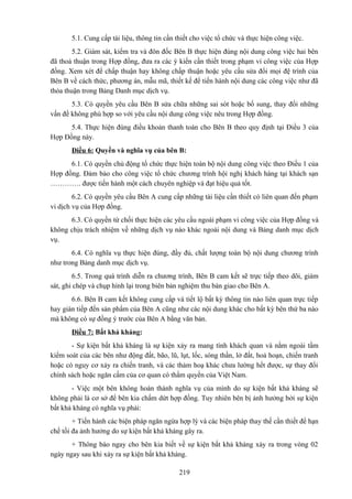 5.1. Cung cấp tài liệu, thông tin cần thiết cho việc tổ chức và thực hiện công việc.
5.2. Giám sát, kiểm tra và đôn đốc Bên B thực hiện đúng nội dung công việc hai bên
đã thoả thuận trong Hợp đồng, đưa ra các ý kiến cần thiết trong phạm vi công việc của Hợp
đồng. Xem xét để chấp thuận hay không chấp thuận hoặc yêu cầu sửa đổi mọi đệ trình của
Bên B về cách thức, phương án, mẫu mã, thiết kế để tiến hành nội dung các công việc như đã
thỏa thuận trong Bảng Danh mục dịch vụ.
5.3. Có quyền yêu cầu Bên B sửa chữa những sai sót hoặc bổ sung, thay đổi những
vấn đề không phù hợp so với yêu cầu nội dung công việc nêu trong Hợp đồng.
5.4. Thực hiện đúng điều khoản thanh toán cho Bên B theo quy định tại Điều 3 của
Hợp Đồng này.
Điều 6: Quyền và nghĩa vụ của bên B:
6.1. Có quyền chủ động tổ chức thực hiện toàn bộ nội dung công việc theo Điều 1 của
Hợp đồng. Đảm bảo cho công việc tổ chức chương trình hội nghị khách hàng tại khách sạn
…………. được tiến hành một cách chuyên nghiệp và đạt hiệu quả tốt.
6.2. Có quyền yêu cầu Bên A cung cấp những tài liệu cần thiết có liên quan đến phạm
vi dịch vụ của Hợp đồng.
6.3. Có quyền từ chối thực hiện các yêu cầu ngoài phạm vi công việc của Hợp đồng và
không chịu trách nhiệm về những dịch vụ nào khác ngoài nội dung và Bảng danh mục dịch
vụ.
6.4. Có nghĩa vụ thực hiện đúng, đầy đủ, chất lượng toàn bộ nội dung chương trình
như trong Bảng danh mục dịch vụ.
6.5. Trong quá trình diễn ra chương trình, Bên B cam kết sẽ trực tiếp theo dõi, giám
sát, ghi chép và chụp hình lại trong biên bản nghiệm thu bàn giao cho Bên A.
6.6. Bên B cam kết không cung cấp và tiết lộ bất kỳ thông tin nào liên quan trực tiếp
hay gián tiếp đến sản phẩm của Bên A cũng như các nội dung khác cho bất kỳ bên thứ ba nào
mà không có sự đồng ý trước của Bên A bằng văn bản.
Điều 7: Bất khả kháng:
- Sự kiện bất khả kháng là sự kiện xảy ra mang tính khách quan và nằm ngoài tầm
kiểm soát của các bên như động đất, bão, lũ, lụt, lốc, sóng thần, lở đất, hoả hoạn, chiến tranh
hoặc có nguy cơ xảy ra chiến tranh, và các thảm hoạ khác chưa lường hết được, sự thay đổi
chính sách hoặc ngăn cấm của cơ quan có thẩm quyền của Việt Nam.
- Việc một bên không hoàn thành nghĩa vụ của mình do sự kiện bất khả kháng sẽ
không phải là cơ sở để bên kia chấm dứt hợp đồng. Tuy nhiên bên bị ảnh hưởng bởi sự kiện
bất khả kháng có nghĩa vụ phải:
+ Tiến hành các biện pháp ngăn ngừa hợp lý và các biện pháp thay thế cần thiết để hạn
chế tối đa ảnh hưởng do sự kiện bất khả kháng gây ra.
+ Thông báo ngay cho bên kia biết về sự kiện bất khả kháng xảy ra trong vòng 02
ngày ngay sau khi xảy ra sự kiện bất khả kháng.
219

 