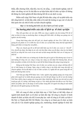 khấu, dẫn chương trình, tiếp đón, lưu trú, ăn uống…) một doanh nghiệp, một tổ
chức vừa đóng vai trò là chủ đầu tư sự kiện kiêm nhà tổ chức sự kiện sẽ không
đủ thông tin, kinh nghiệm để đảm đương hết tất cả các dịch vụ này.
Điểm cuối cùng Việt Nam với gần 90 triệu dân, cùng với sự phát triển của
đời sống kinh tế- xã hội đây chắc chắn sẽ là một thị trường có quy mô về cầu rất
khả quan cho các nhà tổ chức sự kiện chuyên nghiệp.
Hộp 1.2. Xu hướng phát triển của cầu về dịch vụ tổ chức sự kiện

Xu hướng phát triển của cầu về dịch vụ tổ chức sự kiện
Theo kết quả khảo sát vào năm 2006 của công ty nghiên cứu thị trường FTA thì tổ
chức sự kiện là công cụ marketing được sử dụng phổ biến nhất, chỉ đứng sau quảng cáo và
nghiên cứu thị trường.
Trung bình hàng năm trên thế giới các doanh nghiệp chi hơn 20 tỉ USD cho việc
quảng bá sản phẩm và 15 tỉ USD cho việc tổ chức các sự kiện khác nhau như hội nghị khách
hàng, giới thiệu và trưng bày sản phẩm…
Theo các chuyên gia thì xu thế mới nhất hiện nay là tổ chức các event có “chủ đề”.
Các chủ đề này được thu thập từ các nền văn hóa khác nhau sau đó được chọn lọc lại thành
một bố cục tổng thể cho event và tạo nên một sự kiện mang tính khác biệt cao về sáng tạo và
thiết kế.
Mục đích chính của xu hướng này là đảm bảo giá trị giải trí lẩn thương mại và mở ra
một hướng đi riêng cho các công ty trong việc nâng cao độ nhận biết thương hiệu, độ am
hiểu sản phẩm và thâm chí là thu hút cả một thế hệ khách hàng tiềm năng trong tương lai.
Riêng tại thị trường Việt Nam, việc tổ chức các sự kiện của các công ty đã thay đổi rõ
rệt về chất lượng và số lượng. Ngày càng có nhiều công ty tìm kiếm nhà cung cấp dịch vụ
chuyên nghiệp, bởi họ đã nhận ra việc tổ chức sự kiện có ý nghĩa hết sức quan trọng đối với
hình ảnh thương hiệu của họ.
Việt Nam gia nhập WTO đươc hơn 1 năm, ngành công nghiệp quảng cáo trong nước
phát triển mạnh mẽ và nhiều đại gia quảng cáo trên thế giới đang ồ ạt đổ xô vào thị trường
Việt Nam, nhiều công ty quảng cáo trong nước được thành lập, điều này tạo nên một sự cạnh
tranh gay gắt về ý tưởng, chất lượng và giá cả. Việc nhiều tập đoàn lớn đầu tư vào Việt Nam,
nhiều sản phẩm, dịch vụ đa dạng và mới lạ được mang đến với người tiêu dùng là một mãnh
đất màu mở để ngành quảng cáo khai thác.
(theo www.vneconomy.vn )

Đối với cung tổ chức sự kiện hiện nay ở Việt Nam có thể thấy chưa có
ngành kinh doanh dịch vụ tổ chức sự kiện độc lập. Số công ty chuyên về kinh
doanh tổ chức sự kiện còn rất ít (xem phụ lục: một số công ty tổ chức sự kiện ở
Hà Nội và Thành phố Hồ Chí Minh). Các công ty có tham gia tổ chức sự kiện
chủ yếu là: Các doanh nghiệp quảng cáo, marketing; doanh nghiệp tổ chức hội
22

 