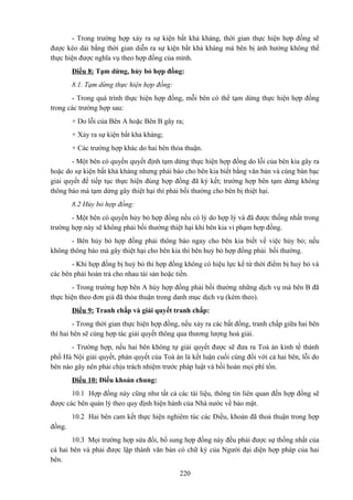 - Trong trường hợp xảy ra sự kiện bất khả kháng, thời gian thực hiện hợp đồng sẽ
được kéo dài bằng thời gian diễn ra sự kiện bất khả kháng mà bên bị ảnh hưởng không thể
thực hiện được nghĩa vụ theo hợp đồng của mình.
Điều 8: Tạm dừng, hủy bỏ hợp đồng:
8.1. Tạm dừng thực hiện hợp đồng:
- Trong quá trình thực hiện hợp đồng, mỗi bên có thể tạm dừng thực hiện hợp đồng
trong các trường hợp sau:
+ Do lỗi của Bên A hoặc Bên B gây ra;
+ Xảy ra sự kiện bất khả kháng;
+ Các trường hợp khác do hai bên thỏa thuận.
- Một bên có quyền quyết định tạm dừng thực hiện hợp đồng do lỗi của bên kia gây ra
hoặc do sự kiện bất khả kháng nhưng phải báo cho bên kia biết bằng văn bản và cùng bàn bạc
giải quyết để tiếp tục thực hiện đúng hợp đồng đã ký kết; trường hợp bên tạm dừng không
thông báo mà tạm dừng gây thiệt hại thì phải bồi thường cho bên bị thiệt hại.
8.2 Hủy bỏ hợp đồng:
- Một bên có quyền hủy bỏ hợp đồng nếu có lý do hợp lý và đã được thống nhất trong
trường hợp này sẽ không phải bồi thường thiệt hại khi bên kia vi phạm hợp đồng.
- Bên hủy bỏ hợp đồng phải thông báo ngay cho bên kia biết về việc hủy bỏ; nếu
không thông báo mà gây thiệt hại cho bên kia thì bên huỷ bỏ hợp đồng phải bồi thường.
- Khi hợp đồng bị huỷ bỏ thì hợp đồng không có hiệu lực kể từ thời điểm bị huỷ bỏ và
các bên phải hoàn trả cho nhau tài sản hoặc tiền.
- Trong trường hợp bên A hủy hợp đồng phải bồi thường những dịch vụ mà bên B đã
thực hiện theo đơn giá đã thỏa thuận trong danh mục dịch vụ (kèm theo).
Điều 9: Tranh chấp và giải quyết tranh chấp:
- Trong thời gian thực hiện hợp đồng, nếu xảy ra các bất đồng, tranh chấp giữa hai bên
thì hai bên sẽ cùng hợp tác giải quyết thông qua thương lượng hoà giải.
- Trường hợp, nếu hai bên không tự giải quyết được sẽ đưa ra Toà án kinh tế thành
phố Hà Nội giải quyết, phán quyết của Toà án là kết luận cuối cùng đối với cả hai bên, lỗi do
bên nào gây nên phải chịu trách nhiệm trước pháp luật và bồi hoàn mọi phí tổn.
Điều 10: Điều khoản chung:
10.1 Hợp đồng này cũng như tất cả các tài liệu, thông tin liên quan đến hợp đồng sẽ
được các bên quản lý theo quy định hiện hành của Nhà nước về bảo mật.
10.2 Hai bên cam kết thực hiện nghiêm túc các Điều, khoản đã thoả thuận trong hợp
đồng.
10.3 Mọi trường hợp sửa đổi, bổ sung hợp đồng này đều phải được sự thống nhất của
cả hai bên và phải được lập thành văn bản có chữ ký của Người đại diện hợp pháp của hai
bên.
220

 