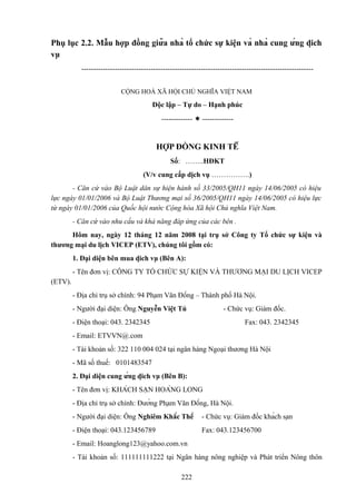 Phụ lục 2.2. Mẫu hợp đồng giữa nhà tổ chức sự kiện và nhà cung ứng dịch
vụ
------------------------------------------------------------------------------------------------CỘNG HOÀ XÃ HỘI CHỦ NGHĨA VIỆT NAM

Độc lập – Tự do – Hạnh phúc
-------------  -------------

HỢP ĐỒNG KINH TẾ
Số: ……..HĐKT
(V/v cung cấp dịch vụ …………….)
- Căn cứ vào Bộ Luật dân sự hiện hành số 33/2005/QH11 ngày 14/06/2005 có hiệu
lực ngày 01/01/2006 và Bộ Luật Thương mại số 36/2005/QH11 ngày 14/06/2005 có hiệu lực
từ ngày 01/01/2006 của Quốc hội nước Cộng hòa Xã hội Chủ nghĩa Việt Nam.
- Căn cứ vào nhu cầu và khả năng đáp ứng của các bên .
Hôm nay, ngày 12 tháng 12 năm 2008 tại trụ sở Công ty Tổ chức sự kiện và
thương mại du lịch VICEP (ETV), chúng tôi gồm có:
1. Đại diện bên mua dịch vụ (Bên A):
- Tên đơn vị: CÔNG TY TỔ CHỨC SỰ KIỆN VÀ THƯƠNG MẠI DU LỊCH VICEP
(ETV).
- Địa chỉ trụ sở chính: 94 Phạm Văn Đồng – Thành phố Hà Nội.
- Người đại diện: Ông Nguyễn Việt Tú

- Chức vụ: Giám đốc.

- Điện thoại: 043. 2342345

Fax: 043. 2342345

- Email: ETVVN@.com
- Tài khoản số: 322 110 004 024 tại ngân hàng Ngoại thương Hà Nội
- Mã số thuế: 0101483547
2. Đại diện cung ứng dịch vụ (Bên B):
- Tên đơn vị: KHÁCH SẠN HOÀNG LONG
- Địa chỉ trụ sở chính: Đường Phạm Văn Đồng, Hà Nội.
- Người đại diện: Ông Nghiêm Khắc Thế

- Chức vụ: Giám đốc khách sạn

- Điện thoại: 043.123456789

Fax: 043.123456700

- Email: Hoanglong123@yahoo.com.vn
- Tài khoản số: 111111111222 tại Ngân hàng nông nghiệp và Phát triển Nông thôn
222

 