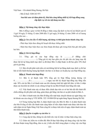 Việt Nam – Chi nhánh Đông Dương, Hà Nội.
- Mã số thuế: 5200 263 975
Sau khi xem xét đàm phán kỹ, Hai bên cùng thống nhất ký kết hợp đồng cung
cấp dịch vụ với các nội dung sau đây:

Điều 1: Nội dung công việc thực hiện:
Bên A đồng ý giao và bên B đồng ý nhận cung cấp dịch vụ lưu trú tạ i khá ch sạ n từ
11giờ 30 ngà y 21 thá ng 12 năm 2008 đế n 13 giờ ngà y 24 thá ng 12 năm 2008 vớ i số lượ ng
buồ ng như sau:…
Điều 2: Các yêu cầu về chất lượng, nội dung và thời gian hoàn thành công việc
- Phải thực hiện theo đúng kế hoạch đã được thống nhất
- Đảm bảo thực hiện theo các thỏa thuận đã được ghi trong biên bản ghi nhớ giữa
hai bên.
Điều 3: Giá trị hợp đồng:
3.1. Tổng giá trị của hợp đồng này là ………….đ (Bằng chữ:
………………………………). Tổng giá trị này bao gồm các chi phí cho các hạng mục đã
được liệt kê tại bảng danh mục dịch vụ đã được Bên A chấp thuận và đã bao gồm 10% thuế
giá trị gia tăng.
3.2. Mọi chi phí phát sinh (nếu có) mà không liệt kê tại Bảng danh mục dịch vụ thì hai
bên sẽ tiến hành thương lượng lập thành văn bản và sẽ được coi là phụ lục của Hợp Đồng này.
Điều 4: Thanh toán hợp đồng:
4.1. Bên A sẽ thanh toán 50% tổng giá trị Hợp Đồng tương đương với
4…………………..đ (……………………) ngay sau khi ký duyệt hợp đồng này bằng tiền
mặt. 50% còn lại Bên A sẽ thanh toán sau khi chương trình hội nghị kết thúc và bên A nhận
được các hoá đơn tài chính và các chứng từ hợp lệ của Bên B thanh tóan bằng tiền mặt.
4.2. Việc thanh toán này sẽ được điều chỉnh dựa trên cơ sở hai bên đã tiến hành đối
chiếu những chi phí phát sinh tăng, giảm được ghi bằng văn bản có sự phê chuẩn từ Bên A.
4.3. Bên A thanh toán cho Bên B bằng tiền mặt hoặc chuyển khoản tại ngân hàng vào
tài khoản sau của công ty VTE SốTK: 322 110 004 024 tại ngân hàng Ngoại thương Hà Nội
4.4 Trong trường hợp Bên A chậm thanh toán cho Bên B, Bên A sẽ phải thanh toán
cho bên B tổng số tiền cần thanh toán cộng thêm số tiền chậm thanh toán được tính theo lãi
suất chậm trả do Ngân Hàng Việt Nam công bố và được tính trên số ngày chậm thanh toán tại
thời điểm thanh toán.
Điều 5: Quyền và nghĩa vụ của bên A:
5.1. Cung cấp tài liệu, thông tin cần thiết cho việc tổ chức và thực hiện công việc.
5.2. Giám sát, kiểm tra và đôn đốc Bên B thực hiện đúng nội dung công việc hai bên
đã thoả thuận trong Hợp đồng, đưa ra các ý kiến cần thiết trong phạm vi công việc của Hợp
223

 