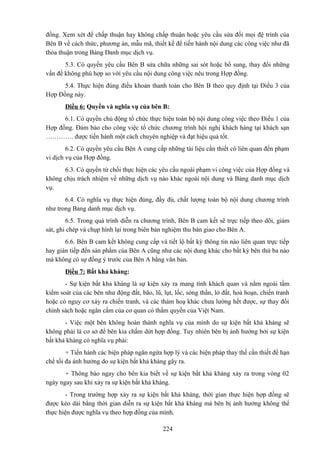 đồng. Xem xét để chấp thuận hay không chấp thuận hoặc yêu cầu sửa đổi mọi đệ trình của
Bên B về cách thức, phương án, mẫu mã, thiết kế để tiến hành nội dung các công việc như đã
thỏa thuận trong Bảng Danh mục dịch vụ.
5.3. Có quyền yêu cầu Bên B sửa chữa những sai sót hoặc bổ sung, thay đổi những
vấn đề không phù hợp so với yêu cầu nội dung công việc nêu trong Hợp đồng.
5.4. Thực hiện đúng điều khoản thanh toán cho Bên B theo quy định tại Điều 3 của
Hợp Đồng này.
Điều 6: Quyền và nghĩa vụ của bên B:
6.1. Có quyền chủ động tổ chức thực hiện toàn bộ nội dung công việc theo Điều 1 của
Hợp đồng. Đảm bảo cho công việc tổ chức chương trình hội nghị khách hàng tại khách sạn
…………. được tiến hành một cách chuyên nghiệp và đạt hiệu quả tốt.
6.2. Có quyền yêu cầu Bên A cung cấp những tài liệu cần thiết có liên quan đến phạm
vi dịch vụ của Hợp đồng.
6.3. Có quyền từ chối thực hiện các yêu cầu ngoài phạm vi công việc của Hợp đồng và
không chịu trách nhiệm về những dịch vụ nào khác ngoài nội dung và Bảng danh mục dịch
vụ.
6.4. Có nghĩa vụ thực hiện đúng, đầy đủ, chất lượng toàn bộ nội dung chương trình
như trong Bảng danh mục dịch vụ.
6.5. Trong quá trình diễn ra chương trình, Bên B cam kết sẽ trực tiếp theo dõi, giám
sát, ghi chép và chụp hình lại trong biên bản nghiệm thu bàn giao cho Bên A.
6.6. Bên B cam kết không cung cấp và tiết lộ bất kỳ thông tin nào liên quan trực tiếp
hay gián tiếp đến sản phẩm của Bên A cũng như các nội dung khác cho bất kỳ bên thứ ba nào
mà không có sự đồng ý trước của Bên A bằng văn bản.
Điều 7: Bất khả kháng:
- Sự kiện bất khả kháng là sự kiện xảy ra mang tính khách quan và nằm ngoài tầm
kiểm soát của các bên như động đất, bão, lũ, lụt, lốc, sóng thần, lở đất, hoả hoạn, chiến tranh
hoặc có nguy cơ xảy ra chiến tranh, và các thảm hoạ khác chưa lường hết được, sự thay đổi
chính sách hoặc ngăn cấm của cơ quan có thẩm quyền của Việt Nam.
- Việc một bên không hoàn thành nghĩa vụ của mình do sự kiện bất khả kháng sẽ
không phải là cơ sở để bên kia chấm dứt hợp đồng. Tuy nhiên bên bị ảnh hưởng bởi sự kiện
bất khả kháng có nghĩa vụ phải:
+ Tiến hành các biện pháp ngăn ngừa hợp lý và các biện pháp thay thế cần thiết để hạn
chế tối đa ảnh hưởng do sự kiện bất khả kháng gây ra.
+ Thông báo ngay cho bên kia biết về sự kiện bất khả kháng xảy ra trong vòng 02
ngày ngay sau khi xảy ra sự kiện bất khả kháng.
- Trong trường hợp xảy ra sự kiện bất khả kháng, thời gian thực hiện hợp đồng sẽ
được kéo dài bằng thời gian diễn ra sự kiện bất khả kháng mà bên bị ảnh hưởng không thể
thực hiện được nghĩa vụ theo hợp đồng của mình.
224

 