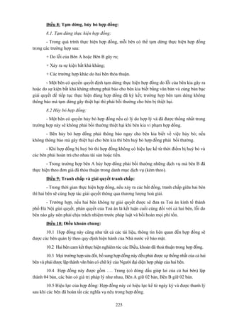 Điều 8: Tạm dừng, hủy bỏ hợp đồng:
8.1. Tạm dừng thực hiện hợp đồng:
- Trong quá trình thực hiện hợp đồng, mỗi bên có thể tạm dừng thực hiện hợp đồng
trong các trường hợp sau:
+ Do lỗi của Bên A hoặc Bên B gây ra;
+ Xảy ra sự kiện bất khả kháng;
+ Các trường hợp khác do hai bên thỏa thuận.
- Một bên có quyền quyết định tạm dừng thực hiện hợp đồng do lỗi của bên kia gây ra
hoặc do sự kiện bất khả kháng nhưng phải báo cho bên kia biết bằng văn bản và cùng bàn bạc
giải quyết để tiếp tục thực hiện đúng hợp đồng đã ký kết; trường hợp bên tạm dừng không
thông báo mà tạm dừng gây thiệt hại thì phải bồi thường cho bên bị thiệt hại.
8.2 Hủy bỏ hợp đồng:
- Một bên có quyền hủy bỏ hợp đồng nếu có lý do hợp lý và đã được thống nhất trong
trường hợp này sẽ không phải bồi thường thiệt hại khi bên kia vi phạm hợp đồng.
- Bên hủy bỏ hợp đồng phải thông báo ngay cho bên kia biết về việc hủy bỏ; nếu
không thông báo mà gây thiệt hại cho bên kia thì bên huỷ bỏ hợp đồng phải bồi thường.
- Khi hợp đồng bị huỷ bỏ thì hợp đồng không có hiệu lực kể từ thời điểm bị huỷ bỏ và
các bên phải hoàn trả cho nhau tài sản hoặc tiền.
- Trong trường hợp bên A hủy hợp đồng phải bồi thường những dịch vụ mà bên B đã
thực hiện theo đơn giá đã thỏa thuận trong danh mục dịch vụ (kèm theo).
Điều 9: Tranh chấp và giải quyết tranh chấp:
- Trong thời gian thực hiện hợp đồng, nếu xảy ra các bất đồng, tranh chấp giữa hai bên
thì hai bên sẽ cùng hợp tác giải quyết thông qua thương lượng hoà giải.
- Trường hợp, nếu hai bên không tự giải quyết được sẽ đưa ra Toà án kinh tế thành
phố Hà Nội giải quyết, phán quyết của Toà án là kết luận cuối cùng đối với cả hai bên, lỗi do
bên nào gây nên phải chịu trách nhiệm trước pháp luật và bồi hoàn mọi phí tổn.
Điều 10: Điều khoản chung:
10.1 Hợp đồng này cũng như tất cả các tài liệu, thông tin liên quan đến hợp đồng sẽ
được các bên quản lý theo quy định hiện hành của Nhà nước về bảo mật.
10.2 Hai bên cam kết thực hiện nghiêm túc các Điều, khoản đã thoả thuận trong hợp đồng.
10.3 Mọi trường hợp sửa đổi, bổ sung hợp đồng này đều phải được sự thống nhất của cả hai
bên và phải được lập thành văn bản có chữ ký của Người đại diện hợp pháp của hai bên.
10.4 Hợp đồng này được gồm …. Trang (có đóng dấu giáp lai của cả hai bên) lập
thành 04 bản, các bản có giá trị pháp lý như nhau, Bên A giữ 02 bản, Bên B giữ 02 bản.
10.5 Hiệu lực của hợp đồng: Hợp đồng này có hiệu lực kể từ ngày ký và được thanh lý
sau khi các bên đã hoàn tất các nghĩa vụ nêu trong hợp đồng.
225

 
