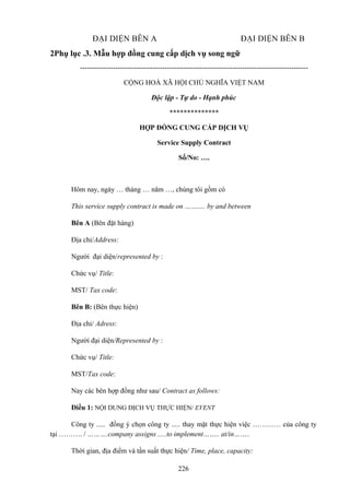ĐẠI DIỆN BÊN A

ĐẠI DIỆN BÊN B

2Phụ lục .3. Mẫu hợp đồng cung cấp dịch vụ song ngữ
------------------------------------------------------------------------------------------------CỘNG HOÀ XÃ HỘI CHỦ NGHĨA VIỆT NAM
Độc lập - Tự do - Hạnh phúc
**************
HỢP ĐỒNG CUNG CẤP DỊCH VỤ
Service Supply Contract
Số/No: ….

Hôm nay, ngày … tháng … năm …, chúng tôi gồm có
This service supply contract is made on ………. by and between
Bên A (Bên đặt hàng)
Địa chỉ/Address:
Người đại diện/represented by :
Chức vụ/ Title:
MST/ Tax code:
Bên B: (Bên thực hiện)
Địa chỉ/ Adress:
Người đại diện/Represented by :
Chức vụ/ Title:
MST/Tax code:
Nay các bên hợp đồng như sau/ Contract as follows:
Điều 1: NỘI DUNG DỊCH VỤ THỰC HIỆN/ EVENT
Công ty ..... đồng ý chọn công ty ..... thay mặt thực hiện việc ………… của công ty
tại ………. / ……….company assigns .....to implement…….. at/in……..
Thời gian, địa điểm và tần suất thực hiện/ Time, place, capacity:
226

 