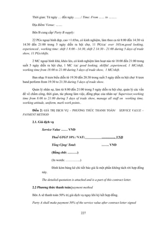 Thời gian: Từ ngày … đến ngày ……/ Time: From …… to ……...
Địa điểm/ Venue: …….
Bên B cung cấp/ Party B supply:
22 PGs ngoại hình đẹp, cao >1.65m, có kinh nghiệm, làm theo ca từ 8:00 đến 14:30 và
14:30 đến 21:00 trong 5 ngày diễn ra hội chợ, 11 PG/ca/ over 165cm,good looking,
experienced , working time: shift 1 8:00 - 14:30, shift 2 14:30 - 21:00 during 5 days of trade
show, 11 PGs/shifts.
2 MC ngoại hình khá, khéo léo, có kinh nghiệm làm hoạt náo từ 18:00 đến 21:00 trong
suốt 5 ngày diễn ra hội chợ, 1 MC /ca/ good looking, skillful ,experienced, 1 MC/shift,
working time from 18:00 to 21:00 during 5 days of trade show, 1 MC/shift.
Ban nhạc 8 teen biểu diễn từ 19:30 đến 20:30 trong suốt 5 ngày diễn ra hội chợ/ 8 teen
band perform from 19:30 to 21:30 during 5 days of trade show.
Quản lý nhân sự, làm từ 8:00 đến 21:00 trong 5 ngày diễn ra hội chợ, quản lý các vấn
đề về chấm công, thời gian, tác phong làm việc, đồng phục của nhân sự/ Supervisor,working
time from 8:00 to 21:00 during 5 days of trade show, manage all staff on working time,
working attitude, uniform, mark work points..
Điều 2: GIÁ TRỊ DỊCH VỤ – PHƯƠNG THỨC THANH TOÁN/

SERVICE VALUE –

PAYMENT METHOD

2.1. Gíá dịch vụ
Service Value …… VND
Thuế GTGT 10% / VAT:

…………. VND

Tổng Cộng/ Total:

……. VND

(Bằng chữ: ………)
(In words: …………..)
Đính kèm bảng kê chi tiết báo giá là một phần không tách rời hợp đồng
này.
The detailed quotation is attached and is a part of this contract letter.
2.2 Phương thức thanh toán/payment method
Bên A sẽ thanh toán 50% trị giá dịch vụ ngay khi ký kết hợp đồng.
Party A shall make payment 50% of the service value after contract letter signed
227

 