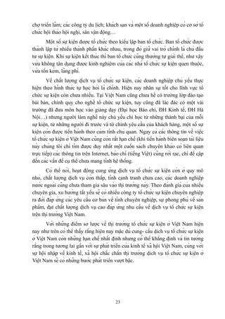 chợ triển lãm; các công ty du lịch; khách sạn và một số doanh nghiệp có cơ sở tổ
chức hội thảo hội nghị, sân vận động…
Một số sự kiện được tổ chức theo kiểu lập ban tổ chức. Ban tổ chức được
thành lập từ nhiều thành phần khác nhau, trong đó giữ vai trò chính là chủ đầu
tư sự kiện. Khi sự kiện kết thúc thì ban tổ chức cũng thường tự giải thể, như vậy
vừa không tận dụng được kinh nghiệm của các nhà tổ chức sự kiện quen thuộc,
vừa tốn kém, lãng phí.
Về chất lượng dịch vụ tổ chức sự kiện, các doanh nghiệp chủ yếu thực
hiện theo hình thức tự học hỏi là chính. Hiện nay nhân sự tốt cho lĩnh vực tổ
chức sự kiện còn chưa nhiều. Tại Việt Nam cũng chưa hề có trường lớp đào tạo
bài bản, chính quy cho nghề tổ chức sự kiện, tuy cũng đã lác đác có một vài
trường đã đưa môn học vào giảng dạy (Đại học Báo chí, ĐH Kinh tế, ĐH Hà
Nội…) nhưng người làm nghề này chủ yếu chỉ học từ những thành bại của mỗi
sự kiện, từ những người đi trước và từ chính yêu cầu của khách hàng, một số sự
kiện còn được tiến hành theo cảm tính chủ quan. Ngay cả các thông tin về việc
tổ chức sự kiện ở Việt Nam cũng còn rất hạn chế (khi tiến hành biên soạn tài liệu
này chúng tôi chỉ tìm được duy nhất một cuốn sách chuyên khảo có liên quan
trực tiếp) các thông tin trên Internet, báo chí (tiếng Việt) cũng rời rạc, chỉ đề cập
đến các vấn đề cụ thể chưa mang tính hệ thống.
Có thể nói, hoạt động cung ứng dịch vụ tổ chức sự kiện còn ở quy mô
nhỏ, chất lượng dịch vụ còn thấp, tính cạnh tranh chưa cao, các doanh nghiệp
nước ngoài cũng chưa tham gia sâu vào thị trường này. Theo đánh giá của nhiều
chuyên gia, xu hướng tất yếu sẽ có nhiều công ty tổ chức sự kiện chuyên nghiệp
ra đời đáp ứng các yêu cầu cơ bản về tính chuyên nghiệp, sự phong phú về sản
phẩm, đạt chất lượng dịch vụ cao đáp ứng nhu cầu về dịch vụ tổ chức sự kiện
trên thị trường Việt Nam.
Với những điểm sơ lược về thị trường tổ chức sự kiện ở Việt Nam hiện
nay như trên có thể thấy rằng hiện nay mặc dù cung- cầu dịch vụ tổ chức sự kiện
ở Việt Nam còn những hạn chế nhất định nhưng có thể khẳng định và tin tưởng
rằng trong tương lai gần với sự phát triển của kinh tế xã hội Việt Nam, cùng với
sự hội nhập về kinh tế, xã hội chắc chắn thị trường dịch vụ tổ chức sự kiện ở
Việt Nam sẽ có những bước phát triển vượt bậc.

23

 