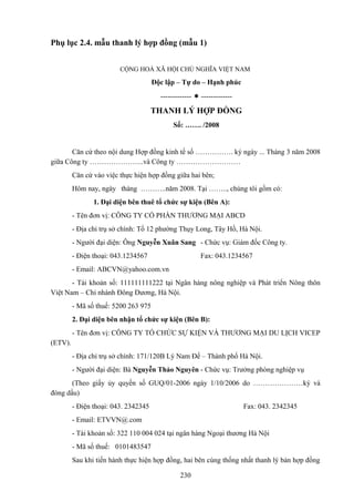 Phụ lục 2.4. mẫu thanh lý hợp đồng (mẫu 1)
CỘNG HOÀ XÃ HỘI CHỦ NGHĨA VIỆT NAM

Độc lập – Tự do – Hạnh phúc
-------------  -------------

THANH LÝ HỢP ĐỒNG
Số: ……. /2008

Căn cứ theo nội dung Hợp đồng kinh tế số ……………. ký ngày ... Tháng 3 năm 2008
giữa Công ty …………………..và Công ty ………………………
Căn cứ vào việc thực hiện hợp đồng giữa hai bên;
Hôm nay, ngày tháng ………..năm 2008. Tại …….., chúng tôi gồm có:
1. Đại diện bên thuê tổ chức sự kiện (Bên A):
- Tên đơn vị: CÔNG TY CỔ PHẦN THƯƠNG MẠI ABCD
- Địa chỉ trụ sở chính: Tổ 12 phường Thụy Long, Tây Hồ, Hà Nội.
- Người đại diện: Ông Nguyễn Xuân Sang - Chức vụ: Giám đốc Công ty.
- Điện thoại: 043.1234567

Fax: 043.1234567

- Email: ABCVN@yahoo.com.vn
- Tài khoản số: 111111111222 tại Ngân hàng nông nghiệp và Phát triển Nông thôn
Việt Nam – Chi nhánh Đông Dương, Hà Nội.
- Mã số thuế: 5200 263 975
2. Đại diện bên nhận tổ chức sự kiện (Bên B):
- Tên đơn vị: CÔNG TY TỔ CHỨC SỰ KIỆN VÀ THƯƠNG MẠI DU LỊCH VICEP
(ETV).
- Địa chỉ trụ sở chính: 171/120B Lý Nam Đế – Thành phố Hà Nội.
- Người đại diện: Bà Nguyễn Thảo Nguyên - Chức vụ: Trưởng phòng nghiệp vụ
(Theo giấy ủy quyền số GUQ/01-2006 ngày 1/10/2006 do …………………ký và
đóng dấu)
- Điện thoại: 043. 2342345

Fax: 043. 2342345

- Email: ETVVN@.com
- Tài khoản số: 322 110 004 024 tại ngân hàng Ngoại thương Hà Nội
- Mã số thuế: 0101483547
Sau khi tiến hành thực hiện hợp đồng, hai bên cùng thống nhất thanh lý bản hợp đồng
230

 