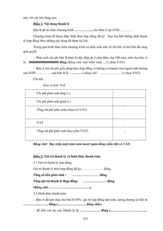 này với các nội dung sau:
Điều 1: Nội dung thanh lý
Bên B đã tổ chức chương trình …………….. cho Bên A tại NTD………….
Chương trình đã được thực hiện theo hợp đồng đã ký . Nay hai bên thống nhất thanh
lý hợp đồng theo những nội dung đã được ký kết.
Trong quá trình thực hiện chương trình có phát sinh một số chi tiết và hai bên đã cùng
giải quyết:
- Phát sinh chi phí bên B thuê đi dây điện & ổ cắm điện cho 100 máy tính cho bên A
là : 000000000000000000 đồng (Bằng chữ: một trăm triệu….) ( chưa VAT).
- Bên A trừ chi phí giấy phép theo hợp đồng vì không có banner treo ngoài mặt đường
của NTĐ ………….. của bên B là : ………. ( bằng chữ : …………………. ) ( chưa VAT)
Chi tiết :
Đơn vị tính: Vnđ
Chi phí phát sinh tăng (+)

.

Chi phí phát sinh giảm (-)

.

Tổng chi phí phát sinh (chưa có VAT)

.

VAT

.

Tổng chi phí phát sinh (bao gồm VAT)

.

Bằng chữ: Bảy triệu một trăm năm mươi ngàn đồng chẵn (đã có VAT)

Điều 2: Giá trị thanh lý và hình thức thanh toán
2.1 Giá trị thanh lý hợp đồng:
Giá trị thanh lý theo hợp đồng đã ký: ………………. đồng.
Tổng số tiền phát sinh :

…………………… đồng.

Tổng giá trị thanh lý Hợp đồng:

………………… đồng.

(Bằng chữ: ……………………………….).
2.2 Hình thức thanh toán:
- Bên A đã tạm ứng cho bên B 50% giá trị hợp đồng tạm tính, tương đương số tiền là
………………….. đồng (…………………….. đồng chẵn)
- Số tiền còn lại của Thanh lý là: ……………… đồng (…………………………….
231

 