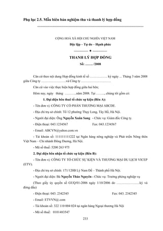 Phụ lục 2.5. Mẫu biên bản nghiệm thu và thanh lý hợp đồng
-------------------------------------------------------------------------------------------------

CỘNG HOÀ XÃ HỘI CHỦ NGHĨA VIỆT NAM

Độc lập – Tự do – Hạnh phúc
-------------  -------------

THANH LÝ HỢP ĐỒNG
Số: ……. /2008

Căn cứ theo nội dung Hợp đồng kinh tế số ……………. ký ngày ... Tháng 3 năm 2008
giữa Công ty …………………..và Công ty ………………………
Căn cứ vào việc thực hiện hợp đồng giữa hai bên;
Hôm nay, ngày tháng ………..năm 2008. Tại …….., chúng tôi gồm có:
1. Đại diện bên thuê tổ chức sự kiện (Bên A):
- Tên đơn vị: CÔNG TY CỔ PHẦN THƯƠNG MẠI ABCDE.
- Địa chỉ trụ sở chính: Tổ 12 phường Thụy Long, Tây Hồ, Hà Nội.
- Người đại diện: Ông Nguyễn Xuân Sang - Chức vụ: Giám đốc Công ty.
- Điện thoại: 043.1234567

Fax: 043.1234567

- Email: ABCVN@yahoo.com.vn
- Tài khoản số: 111111111222 tại Ngân hàng nông nghiệp và Phát triển Nông thôn
Việt Nam – Chi nhánh Đông Dương, Hà Nội.
- Mã số thuế: 5200 263 975
2. Đại diện bên nhận tổ chức sự kiện (Bên B):
- Tên đơn vị: CÔNG TY TỔ CHỨC SỰ KIỆN VÀ THƯƠNG MẠI DU LỊCH VICEP
(ETV).
- Địa chỉ trụ sở chính: 171/120B Lý Nam Đế – Thành phố Hà Nội.
- Người đại diện: Bà Nguyễn Thảo Nguyên - Chức vụ: Trưởng phòng nghiệp vụ
(Theo giấy ủy quyền số GUQ/01-2006 ngày 1/10/2006 do …………………ký và
đóng dấu)
- Điện thoại: 043. 2342345

Fax: 043. 2342345

- Email: ETVVN@.com
- Tài khoản số: 322 110 004 024 tại ngân hàng Ngoại thương Hà Nội
- Mã số thuế: 0101483547
233

 