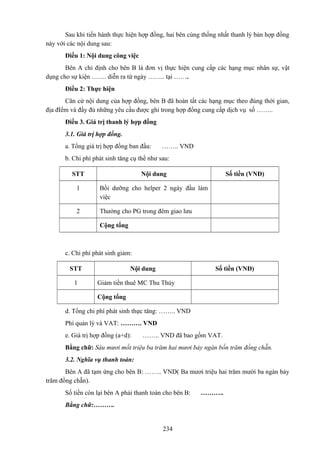 Sau khi tiến hành thực hiện hợp đồng, hai bên cùng thống nhất thanh lý bản hợp đồng
này với các nội dung sau:
Điều 1: Nội dung công việc
Bên A chỉ định cho bên B là đơn vị thực hiện cung cấp các hạng mục nhân sự, vật
dụng cho sự kiện ……. diễn ra từ ngày …….. tại …….
Điều 2: Thực hiện
Căn cứ nội dung của hợp đồng, bên B đã hoàn tất các hạng mục theo đúng thời gian,
địa đIểm và đầy đủ những yêu cầu được ghi trong hợp đồng cung cấp dịch vụ số ……..
Điều 3. Giá trị thanh lý hợp đồng
3.1. Giá trị hợp đồng.
a. Tổng giá trị hợp đồng ban đầu:

…….. VND

b. Chi phí phát sinh tăng cụ thể như sau:
STT

Nội dung

Số tiền (VNĐ)

1

Bồi dưỡng cho helper 2 ngày đầu làm
việc

2

Thưởng cho PG trong đêm giao lưu
Cộng tổng

c. Chi phí phát sinh giảm:
STT
1

Nội dung

Số tiền (VNĐ)

Giảm tiền thuê MC Thu Thủy
Cộng tổng

d. Tổng chi phí phát sinh thực tăng: …….. VND
Phí quản lý và VAT: ………. VND
e. Giá trị hợp đồng (a+d):

…….. VND đã bao gồm VAT.

Bằng chữ: Sáu mươi mốt triệu ba trăm hai mươi bảy ngàn bốn trăm đồng chẵn.
3.2. Nghĩa vụ thanh toán:
Bên A đã tạm ứng cho bên B: …….. VND( Ba mươi triệu hai trăm mười ba ngàn bảy
trăm đồng chẵn).
Số tiền còn lại bên A phải thanh toán cho bên B:
Bằng chữ:……….

234

………..

 