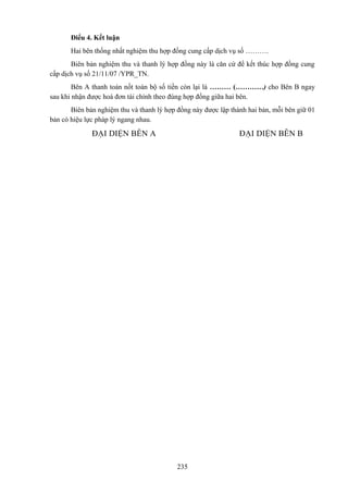 Điểu 4. Kết luận
Hai bên thống nhất nghiệm thu hợp đồng cung cấp dịch vụ số ……….
Biên bản nghiệm thu và thanh lý hợp đồng này là căn cứ để kết thúc hợp đồng cung
cấp dịch vụ số 21/11/07 /YPR_TN.
Bên A thanh toán nốt toàn bộ số tiền còn lại là ……… (…………) cho Bên B ngay
sau khi nhận được hoá đơn tài chính theo đúng hợp đồng giữa hai bên.
Biên bản nghiệm thu và thanh lý hợp đồng này được lập thành hai bản, mỗi bên giữ 01
bản có hiệu lực pháp lý ngang nhau.

ĐẠI DIỆN BÊN A

ĐẠI DIỆN BÊN B

235

 