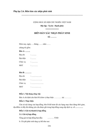 Phụ lục 2.6. Biên bản xác nhận phát sinh
-------------------------------------------------------------------------------------------------

CỘNG HOÀ XÃ HỘI CHỦ NGHĨA VIỆT NAM
Độc lập - Tự do - Hạnh phúc
**************

BIÊN BẢN XÁC NHẬN PHÁT SINH
Số: ………

Hôm nay, ngày….. tháng…..…năm ……
chúng tôi gồm:
Bên A: ……..
Địa chỉ

: ……..

Đại diện

: …….

Chức vụ

: ……….

MST

: ……….

Bên B: ……….
Địa chỉ

: …………….

Đại diện

: ……………..

Chức vụ

: ……………….

MST

: ……………

Điều 1. Nội dung công việc
Bên A chỉ định cho bên B là đơn vị thực hiện ………… tại ………..
Điều 2. Thực hiện
Căn cứ nội dung của hợp đồng, bên B đã hoàn tất các hạng mục theo đúng thời gian,
địa đIểm và đầy đủ những yêu cầu được ghi trong hợp đồng cung cấp dịch vụ số …………
Điều 3. Giá trị thanh lý hợp đồng
3.1. Giá trị hợp đồng.
Tổng giá trị hợp đồng ban đầu:

………. VND

b. Chi phí phát sinh tăng cụ thể như sau:
236

 