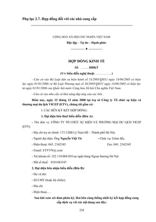 Phụ lục 2.7. Hợp đồng đối với các nhà cung cấp
-------------------------------------------------------------------------------------------------

CỘNG HOÀ XÃ HỘI CHỦ NGHĨA VIỆT NAM

Độc lập – Tự do – Hạnh phúc
-------------  -------------

HỢP ĐỒNG KINH TẾ
Số: ……..HĐKT
(V/v biểu diễn nghệ thuật …………….)
- Căn cứ vào Bộ Luật dân sự hiện hành số 33/2005/QH11 ngày 14/06/2005 có hiệu
lực ngày 01/01/2006 và Bộ Luật Thương mại số 36/2005/QH11 ngày 14/06/2005 có hiệu lực
từ ngày 01/01/2006 của Quốc hội nước Cộng hòa Xã hội Chủ nghĩa Việt Nam.
- Căn cứ vào nhu cầu và khả năng đáp ứng của các bên .
Hôm nay, ngày 12 tháng 12 năm 2008 tại trụ sở Công ty Tổ chức sự kiện và
thương mại du lịch VICEP (ETV), chúng tôi gồm có:
I. CÁC BÊN KÝ KẾT HỢP ĐỒNG:
1. Đại diện bên thuê biểu diễn (Bên A):
- Tên đơn vị: CÔNG TY TỔ CHỨC SỰ KIỆN VÀ THƯƠNG MẠI DU LỊCH VICEP
(ETV).
- Địa chỉ trụ sở chính: 171/120B Lý Nam Đế – Thành phố Hà Nội.
- Người đại diện: Ông Nguyễn Việt Tú
- Điện thoại: 043. 2342345

- Chức vụ: Giám đốc.
Fax: 043. 2342345

- Email: ETVVN@.com
- Tài khoản số: 322 110 004 024 tại ngân hàng Ngoại thương Hà Nội
- Mã số thuế: 0101483547
2. Đại diện bên nhận biểu diễn (Bên B):
- Họ và tên:
- Số CMT (hoặc hộ chiếu):
- Địa chỉ
- Điện thoại….
Sau khi xem xét đàm phán kỹ, Hai bên cùng thống nhất ký kết hợp đồng cung
cấp dịch vụ với các nội dung sau đây:
238

 