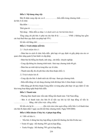 Điều 1: Nội dung công việc
Bên B nhận cung cấp các ca sĩ ………………biểu diễn trong chương trình …………
do bên A tổ chức
Địa điểm : ……………
Thời gian từ : ……………..
Nội dung : Biểu diễn ca nhạc ( có danh sách các bài hát kèm theo)
Tổng cộng chi phí bên A phải trả cho bên B là : ………… VNĐ. ( Không bao gồm
các loại thuế theo quy định của pháp luật VN )
Số tiền viết bằng chữ : …………………………
Điều 2. Trách nhiệm mỗi bên
2.1 Trách nhiệm bên A :
- Đảm bảo tư cách tổ chức biểu diễn phù hợp với quy định và giấy phép của các cơ
quan chức năng quản lý ban hành và cấp phép.
- Đảm bảo hệ thống âm thanh, ánh sáng , sân khấu chuyên nghiệp.
- Cung cấp thông tin chương trình trước khai mạc chương trình 48 giờ.
- Đảm bảo an ninh trật tự trong khu vực tổ chức.
- Thanh toán đầy đủ chi phí theo như thỏa thuận (điều 1).
2.2 Trách nhiệm bên B :
- Cung cấp cho bên A danh sách các tiết mục tham gia chương trình.
- Biểu diễn đúng với nội dung chương trình đã được bên A thỏa thuận và duyệt.
- Đến đúng giờ đã thỏa thuận.Trang điểm và trang phục phù hợp với quy định về văn
hóa trong hoạt động nghệ thuật biểu diễn.
Điều 3. Thanh toán
- Phương thức thanh toán: tiền mặt; Đồng tiền thanh toán: Việt Nam đồng.
- Bên A sẽ thanh toán cho bên B số tiền sau khi ký kết hợp đồng số tiền là:
………………… Bằng chữ :(Hai triệu đồng chẵn).
Số tiền còn lại là ………….. (Ba triệu tám trăm ngàn đồng chẵn) bên A sẽ thanh tóan
cho bên B chậm nhất 3 ngày sau khi kết thúc chương trình ( Ngày 9/09/2008)
Điều 4. Điều khoản về hủy bỏ, vi phạm hợp đồng
4.1 Đối với bên A :
-

Nếu bên A thông báo hủy hợp đồng sẽ phải bồi thường cho bên B như sau :

+ Trước 03 ngày : bồi thường 50% giá trị hợp đồng .
+ Trước 01ngày : bồi thường 70% giá trị hợp đồng .
239

 