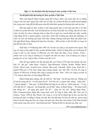 Hộp 1.3. Xu thế phát triển thị trường tổ chức sự kiện ở Việt Nam
Xu thế phát triển thị trường tổ chức sự kiện ở Việt Nam
Theo anh Nguyễn Mạnh Tường, giám đốc Công ty Max, nếu trước đây chỉ có những
công ty lớn của nước ngoài chú ý đến việc tổ chức các sự kiện thì hiện tại nhiều doanh nghiệp
lớn trong nước cũng đã bắt đầu quan tâm đến hình thức quảng bá thương hiệu mới mẻ này.
Dân làm nghề tổ chức sự kiện có thể sống quanh năm vì mỗi năm một đơn vị tổ chức
ít nhất vài sự kiện lớn nhỏ. Lớn thì kinh phí từ vài trăm triệu đến vài tỉ đồng, nhỏ thì vài chục
triệu: tổ chức live show (chương trình ca nhạc lớn có ngôi sao, truyền hình trực tiếp), sự kiện
cộng đồng (đi bộ vì người nghèo), road show (triển lãm di động qua nhiều địa phương); tổ
chức các hội chợ thương mại hoặc triển lãm; những chương trình giới thiệu sản phẩm mới,
hội nghị khách hàng, những buổi họp báo, hội thảo... Mỗi sự kiện có thể chỉ diễn ra trong vài
giờ đến kéo dài cả năm.
Xuất hiện ở VN khoảng năm 1995 chỉ với một vài công ty của người nước ngoài, đến
nay số công ty làm nghề tổ chức sự kiện đã khá nhiều. Chiếm số đông hiện nay là khoảng 20
công ty nhỏ và vừa chuyên về PR/event của Việt Nam như Max, Coon, Galaxy, Venus...,
(nhân viên ở các công ty thường là 2-4 người cho đến vài chục). Còn số lượng các công ty
quảng cáo và các công ty khác có kèm event thì vô số.
Theo kết quả nghiên cứu độc lập gần đây của Công ty FTA dựa trên phỏng vấn trực
tiếp 70 “đại gia” (như Pepsi, Unilever, Tiger/Heineken, Gillette, Kodak, Philips Moris,
Nestlé, Dutch Lady, SonyEricsson, Honda, Microsoft, Vinamilk, Thiên Long, Kinh Đô...),
ngành PR/event ở Việt Nam đang tăng trưởng nhanh, ước tính 30% với hơn 20 công ty
chuyên về PR/event và hàng trăm công ty quảng cáo làm “kèm”. 66% các công ty tự làm và
77% công ty thuê làm các hoạt động PR/event.
Khách hàng được phỏng vấn cho biết họ “hài lòng” với kết quả đem lại. Những yếu
tố mà họ mong đợi là “có mối quan hệ tốt” (với báo chí, cơ quan chức năng), “nhiệt tình”,
“chuyên nghiệp”, “hiệu quả” và điều không hài lòng là các dịch vụ “thiếu sáng tạo”. Vì vậy,
44% đặt yếu tố “sáng tạo” lên hàng đầu, sau đó đến “phục vụ khách hàng”, “kỹ năng truyền
đạt thông tin”, “kỹ năng giải quyết vấn đề”... cùng với yêu cầu “không đụng hàng”.
Max Communications đứng đầu trong danh sách 20 công ty được nhắc đến, theo sau là
Galaxy, Venus, XPR & Mai Thanh. Các công ty có lợi thế là thành lập từ lâu, am hiểu thị
trường nên đưa ra những ý tưởng vừa độc đáo vừa phù hợp với bản sắc dân tộc, quan trọng
hơn là chi phí cũng nhẹ hơn các công ty đa quốc gia. Hơn nữa, thị trường ở Việt Nam dù phát
triển mạnh song vẫn còn là “mẩu bánh quá nhỏ” không bõ để các đại gia này nhảy vào.
(theo www.sukien24.com )

24

 