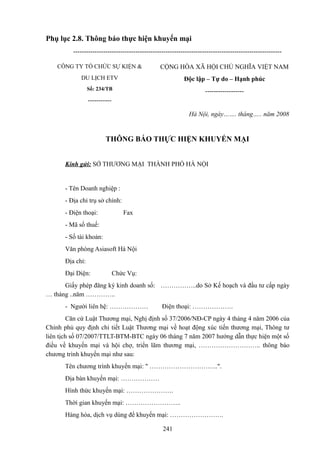 Phụ lục 2.8. Thông báo thực hiện khuyến mại
------------------------------------------------------------------------------------------------CÔNG TY TỔ CHỨC SỰ KIỆN &

CỘNG HÒA XÃ HỘI CHỦ NGHĨA VIỆT NAM

DU LỊCH ETV

Độc lập – Tự do – Hạnh phúc

Số: 234/TB

------------------

----------Hà Nội, ngày……. tháng….. năm 2008

THÔNG BÁO THỰC HIỆN KHUYẾN MẠI
Kính gửi: SỞ THƯƠNG MẠI THÀNH PHỐ HÀ NỘI

- Tên Doanh nghiệp :
- Địa chỉ trụ sở chính:
- Điện thoại:

Fax

- Mã số thuế:
- Số tài khoản:
Văn phòng Asiasoft Hà Nội
Địa chỉ:
Đại Diện:

Chức Vụ:

Giấy phép đăng ký kinh doanh số: ……………..do Sở Kế hoạch và đầu tư cấp ngày
… tháng ..năm …………..
- Người liên hệ: ………………

Điện thoại: ……………….

Căn cứ Luật Thương mại, Nghị định số 37/2006/NĐ-CP ngày 4 tháng 4 năm 2006 của
Chính phủ quy định chi tiết Luật Thương mại về hoạt động xúc tiến thương mại, Thông tư
liên tịch số 07/2007/TTLT-BTM-BTC ngày 06 tháng 7 năm 2007 hướng dẫn thực hiện một số
điều về khuyến mại và hội chợ, triển lãm thương mại, ……………………….. thông báo
chương trình khuyến mại như sau:
Tên chương trình khuyến mại: " …………………………..".
Địa bàn khuyến mại: ………………
Hình thức khuyến mại: ………………….
Thời gian khuyến mại: ……………………..
Hàng hóa, dịch vụ dùng để khuyến mại: …………………….
241

 