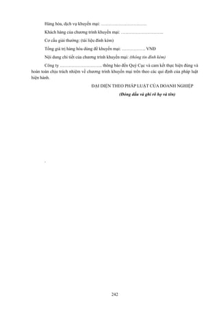Hàng hóa, dịch vụ khuyến mại: ………………………….
Khách hàng của chương trình khuyến mại: ………………………..
Cơ cấu giải thưởng: (tài liệu đính kèm)
Tổng giá trị hàng hóa dùng để khuyến mại: ……………. VNĐ
Nội dung chi tiết của chương trình khuyến mại: (thông tin đính kèm)
Công ty ……………………….. thông báo đến Quý Cục và cam kết thực hiện đúng và
hoàn toàn chịu trách nhiệm về chương trình khuyến mại trên theo các qui định của pháp luật
hiện hành.
ĐẠI DIỆN THEO PHÁP LUẬT CỦA DOANH NGHIỆP
(Đóng dấu và ghi rõ họ và tên)

.

242

 