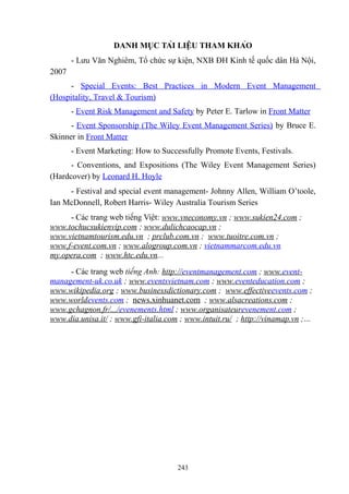 DANH MỤC TÀI LIỆU THAM KHẢO
- Lưu Văn Nghiêm, Tổ chức sự kiện, NXB ĐH Kinh tế quốc dân Hà Nội,
2007
- Special Events: Best Practices in Modern Event Management
(Hospitality, Travel & Tourism)
- Event Risk Management and Safety by Peter E. Tarlow in Front Matter
- Event Sponsorship (The Wiley Event Management Series) by Bruce E.
Skinner in Front Matter
- Event Marketing: How to Successfully Promote Events, Festivals.
- Conventions, and Expositions (The Wiley Event Management Series)
(Hardcover) by Leonard H. Hoyle
- Festival and special event management- Johnny Allen, William O’toole,
Ian McDonnell, Robert Harris- Wiley Australia Tourism Series
- Các trang web tiếng Việt: www.vneconomy.vn ; www.sukien24.com ;
www.tochucsukienvip.com ; www.dulichcaocap.vn ;
www.vietnamtourism.edu.vn ; prclub.com.vn ; www.tuoitre.com.vn ;
www.f-event.com.vn ; www.alogroup.com.vn ; vietnammarcom.edu.vn
my.opera.com ; www.htc.edu.vn...
- Các trang web tiếng Anh: http://eventmanagement.com ; www.eventmanagement-uk.co.uk ; www.eventsvietnam.com ; www.eventeducation.com ;
www.wikipedia.org ; www.businessdictionary.com ; www.effectiveevents.com ;
www.worldevents.com ; news.xinhuanet.com ; www.alsacreations.com ;
www.gchagnon.fr/.../evenements.html ; www.organisateurevenement.com ;
www.dia.unisa.it/ ; www.gfi-italia.com ; www.intuit.ru/ ; http://vinamap.vn ;…

243

 