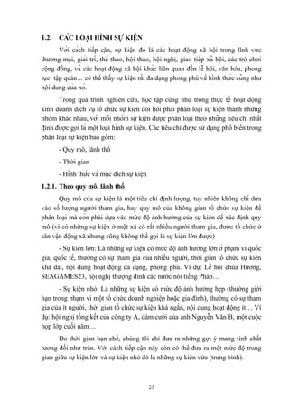 1.2.

CÁC LOẠI HÌNH SỰ KIỆN

Với cách tiếp cận, sự kiện đó là các hoạt động xã hội trong lĩnh vực
thương mại, giải trí, thể thao, hội thảo, hội nghị, giao tiếp xã hội, các trò chơi
cộng đồng, và các hoạt động xã hội khác liên quan đến lễ hội, văn hóa, phong
tục- tập quán… có thể thấy sự kiện rất đa dạng phong phú về hình thức cũng như
nội dung của nó.
Trong quá trình nghiên cứu, học tập cũng như trong thực tế hoạt động
kinh doanh dịch vụ tổ chức sự kiện đòi hỏi phải phân loại sự kiện thành những
nhóm khác nhau, với mỗi nhóm sự kiện được phân loại theo những tiêu chí nhất
định được gọi là một loại hình sự kiện. Các tiêu chí được sử dụng phổ biến trong
phân loại sự kiện bao gồm:
- Quy mô, lãnh thổ
- Thời gian
- Hình thức và mục đích sự kiện
1.2.1. Theo quy mô, lãnh thổ
Quy mô của sự kiện là một tiêu chí định lượng, tuy nhiên không chỉ dựa
vào số lượng người tham gia, hay quy mô của không gian tổ chức sự kiện để
phân loại mà còn phải dựa vào mức độ ảnh hưởng của sự kiện để xác định quy
mô (vì có những sự kiện ở một xã có rất nhiều người tham gia, được tổ chức ở
sân vận động xã nhưng cũng không thể gọi là sự kiện lớn được)
- Sự kiện lớn: Là những sự kiện có mức độ ảnh hưởng lớn ở phạm vi quốc
gia, quốc tế, thường có sự tham gia của nhiều người, thời gian tổ chức sự kiện
khá dài, nội dung hoạt động đa dạng, phong phú. Ví dụ: Lễ hội chùa Hương,
SEAGAMES23, hội nghị thượng đỉnh các nước nói tiếng Pháp…
- Sự kiện nhỏ: Là những sự kiện có mức độ ảnh hưởng hẹp (thường giới
hạn trong phạm vi một tổ chức doanh nghiệp hoặc gia đình), thường có sự tham
gia của ít người, thời gian tổ chức sự kiện khá ngắn, nội dung hoạt động ít… Ví
dụ: hội nghị tổng kết của công ty A, đám cưới của anh Nguyễn Văn B, một cuộc
họp lớp cuối năm…
Do thời gian hạn chế, chúng tôi chỉ đưa ra những gợi ý mang tính chất
tương đối như trên. Với cách tiếp cận này còn có thể đưa ra một mức độ trung
gian giữa sự kiện lớn và sự kiện nhỏ đó là những sự kiện vừa (trung bình).

25

 