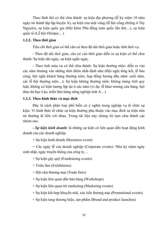 Theo lãnh thổ có thể chia thành: sự kiện địa phương (lễ kỷ niệm 10 năm
ngày tái thành lập lập huyện A), sự kiện của một vùng (lễ hội cồng chiêng ở Tây
Nguyên), sự kiện quốc gia (Hội khỏe Phù đổng toàn quốc lần thứ…), sự kiện
quốc tế (Lễ hội Olimpic…)
1.2.2. Theo thời gian
Tiêu chí thời gian có thể căn cứ theo độ dài thời gian hoặc tính thời vụ.
- Theo độ dài thời gian, căn cứ vào thời gian diễn ra sự kiện có thể chia
thành: Sự kiện dài ngày, sự kiện ngắn ngày.
- Theo tính mùa vụ có thể chia thành: Sự kiện thường niên- diễn ra vào
các năm thường vào những thời điểm nhất định như (Hội nghị tổng kết, lễ báo
công, hội nghị khách hàng thường niên, họp đồng hương đầu năm/ cuối năm,
các lễ hội thường niên…); Sự kiện không thường niên: không mang tính quy
luật, không có hiện tượng lặp lại ở các năm (ví dụ: lễ khai trương cửa hàng, hội
thảo du học Lào, triển lãm hàng nông nghiệp tỉnh A…)
1.2.3. Theo hình thức và mục đích
Đây là cách phân loại phổ biến có ý nghĩa trong nghiệp vụ tổ chức sự
kiện. Vì hình thức tổ chức sự kiện thường phụ thuộc vào mục đích sự kiện nên
nó thường đi liền với nhau. Trong tài liệu này chúng tôi tạm chia thành các
nhóm sau:
- Sự kiện kinh doanh: là những sự kiện có liên quan đến hoạt động kinh
doanh của các doanh nghiệp.
+ Sự kiện kinh doanh (Bussiness event)
+ Các ngày lễ của doanh nghiệp (Corporate events): Như kỷ niệm ngày
sinh nhật, ngày truyền thống của công ty…
+ Sự kiện gây quỹ (Fundraising events)
+ Triển lãm (Exhibitions)
+ Hội chợ thương mại (Trade fairs)
+ Sự kiện liên quan đến bán hàng (Workshops)
+ Sự kiện liên quan tới marketing (Marketing events)
+ Sự kiện kết hợp khuyến mãi, xúc tiến thương mại (Promotional events)
+ Sự kiện tung thương hiệu, sản phẩm (Brand and product launches)

26

 
