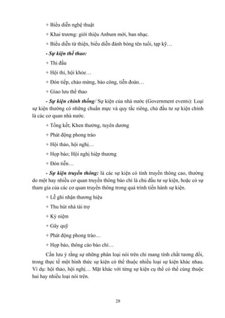 + Biểu diễn nghệ thuật
+ Khai trương: giới thiệu Anbum mới, ban nhạc.
+ Biểu diễn từ thiện, biểu diễn đánh bóng tên tuổi, tạp kỹ…
- Sự kiện thể thao:
+ Thi đấu
+ Hội thi, hội khỏe…
+ Đón tiếp, chào mừng, báo công, tiễn đoàn…
+ Giao lưu thể thao
- Sự kiện chính thống/ Sự kiện của nhà nước (Government events): Loại
sự kiện thường có những chuẩn mực và quy tắc riêng, chủ đầu tư sự kiện chính
là các cơ quan nhà nước.
+ Tổng kết; Khen thưởng, tuyên dương
+ Phát động phong trào
+ Hội thảo, hội nghị…
+ Họp báo; Hội nghị hiệp thương
+ Đón tiễn…
- Sự kiện truyền thông: là các sự kiện có tính truyền thông cao, thường
do một hay nhiều cơ quan truyền thông báo chí là chủ đầu tư sự kiện, hoặc có sự
tham gia của các cơ quan truyền thông trong quá trình tiến hành sự kiện.
+ Lễ ghi nhận thương hiệu
+ Thu hút nhà tài trợ
+ Kỷ niệm
+ Gây quỹ
+ Phát động phong trào…
+ Họp báo, thông cáo báo chí…
Cần lưu ý rằng sự những phân loại nói trên chỉ mang tính chất tương đối,
trong thực tế một hình thức sự kiện có thể thuộc nhiều loại sự kiện khác nhau.
Ví dụ: hội thảo, hội nghị… Mặt khác với từng sự kiện cụ thể có thể cùng thuộc
hai hay nhiều loại nói trên.

28

 