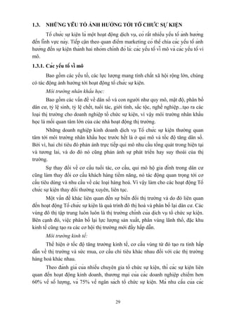 1.3.

NHỮNG YẾU TỐ ẢNH HƯỞNG TỚI TỔ CHỨC SỰ KIỆN

Tổ chức sự kiện là một hoạt động dịch vụ, có rất nhiều yếu tố ảnh hưởng
đến lĩnh vực này. Tiếp cận theo quan điểm marketing có thể chia các yếu tố ảnh
hưởng đến sự kiện thành hai nhóm chính đó là: các yếu tố vĩ mô và các yếu tố vi
mô.
1.3.1. Các yếu tố vĩ mô
Bao gồm các yếu tố, các lực lượng mang tính chất xã hội rộng lớn, chúng
có tác động ảnh hưởng tới hoạt động tổ chức sự kiện.
Môi trường nhân khẩu học:
Bao gồm các vấn đề về dân số và con người như quy mô, mật độ, phân bố
dân cư, tỷ lệ sinh, tỷ lệ chết, tuổi tác, giới tính, sắc tộc, nghề nghiệp...tạo ra các
loại thị trường cho doanh nghiệp tổ chức sự kiện, vì vậy môi trường nhân khẩu
học là mối quan tâm lớn của các nhà hoạt động thị trường.
Những doanh nghiệp kinh doanh dịch vụ Tổ chức sự kiện thường quan
tâm tới môi trường nhân khẩu học trước hết là ở qui mô và tốc độ tăng dân số.
Bởi vì, hai chỉ tiêu đó phản ánh trực tiếp qui mô nhu cầu tổng quát trong hiện tại
và tương lai, và do đó nó cũng phản ánh sự phát triển hay suy thoái của thị
trường.
Sự thay đổi về cơ cấu tuổi tác, cơ cấu, qui mô hộ gia đình trong dân cư
cũng làm thay đổi cơ cấu khách hàng tiềm năng, nó tác động quan trọng tới cơ
cấu tiêu dùng và nhu cầu về các loại hàng hoá. Vì vậy làm cho các hoạt động Tổ
chức sự kiện thay đổi thường xuyên, liên tục.
Một vấn đề khác liên quan đến sự biến đổi thị trường và do đó liên quan
đến hoạt động Tổ chức sự kiện là quá trình đô thị hoá và phân bố lại dân cư. Các
vùng đô thị tập trung luôn luôn là thị trường chính của dịch vụ tổ chức sự kiện.
Bên cạnh đó, việc phân bố lại lực lượng sản xuất, phân vùng lãnh thổ, đặc khu
kinh tế cũng tạo ra các cơ hội thị trường mới đầy hấp dẫn.
Môi trường kinh tế:
Thể hiện ở tốc độ tăng trưởng kinh tế, cơ cấu vùng từ đó tạo ra tính hấp
dẫn về thị trường và sức mua, cơ cấu chi tiêu khác nhau đối với các thị trường
hàng hoá khác nhau.
Theo đánh giá của nhiều chuyên gia tổ chức sự kiện, thì các sự kiện liên
quan đến hoạt động kinh doanh, thương mại của các doanh nghiệp chiếm hơn
60% về số lượng, và 75% về ngân sách tổ chức sự kiện. Mà nhu cầu của các

29

 
