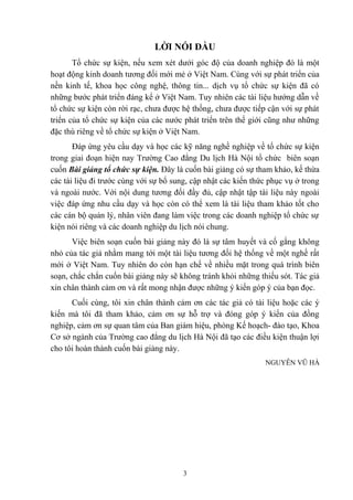 LỜI NÓI ĐẦU
Tổ chức sự kiện, nếu xem xét dưới góc độ của doanh nghiệp đó là một
hoạt động kinh doanh tương đối mới mẻ ở Việt Nam. Cùng với sự phát triển của
nền kinh tế, khoa học công nghệ, thông tin... dịch vụ tổ chức sự kiện đã có
những bước phát triển đáng kể ở Việt Nam. Tuy nhiên các tài liệu hướng dẫn về
tổ chức sự kiện còn rời rạc, chưa được hệ thống, chưa được tiếp cận với sự phát
triển của tổ chức sự kiện của các nước phát triển trên thế giới cũng như những
đặc thù riêng về tổ chức sự kiện ở Việt Nam.
Đáp ứng yêu cầu dạy và học các kỹ năng nghề nghiệp về tổ chức sự kiện
trong giai đoạn hiện nay Trường Cao đẳng Du lịch Hà Nội tổ chức biên soạn
cuốn Bài giảng tổ chức sự kiện. Đây là cuốn bài giảng có sự tham khảo, kế thừa
các tài liệu đi trước cùng với sự bổ sung, cập nhật các kiến thức phục vụ ở trong
và ngoài nước. Với nội dung tương đối đầy đủ, cập nhật tập tài liệu này ngoài
việc đáp ứng nhu cầu dạy và học còn có thể xem là tài liệu tham khảo tốt cho
các cán bộ quản lý, nhân viên đang làm việc trong các doanh nghiệp tổ chức sự
kiện nói riêng và các doanh nghiệp du lịch nói chung.
Việc biên soạn cuốn bài giảng này đó là sự tâm huyết và cố gắng không
nhỏ của tác giả nhằm mang tới một tài liệu tương đối hệ thống về một nghề rất
mới ở Việt Nam. Tuy nhiên do còn hạn chế về nhiều mặt trong quá trình biên
soạn, chắc chắn cuốn bài giảng này sẽ không tránh khỏi những thiếu sót. Tác giả
xin chân thành cảm ơn và rất mong nhận được những ý kiến góp ý của bạn đọc.
Cuối cùng, tôi xin chân thành cảm ơn các tác giả có tài liệu hoặc các ý
kiến mà tôi đã tham khảo, cảm ơn sự hỗ trợ và đóng góp ý kiến của đồng
nghiệp, cảm ơn sự quan tâm của Ban giám hiệu, phòng Kế hoạch- đào tạo, Khoa
Cơ sở ngành của Trường cao đẳng du lịch Hà Nội đã tạo các điều kiện thuận lợi
cho tôi hoàn thành cuốn bài giảng này.
NGUYỄN VŨ HÀ

3

 