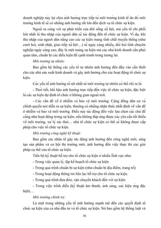 doanh nghiệp này lại chịu ảnh hưởng trực tiếp từ môi trường kinh tế do đó môi
trường kinh tế sẽ có những ảnh hưởng rất lớn đến dịch vụ tổ chức sự kiện.
Ngoài ra cùng với sự phát triển của đời sống xã hội, mà yếu tố chi phối
lớn nhất là thu nhập của người dân sẽ tác động đến tổ chức sự kiện. Ví dụ, khi
thu nhập của người dân nâng cao các sự kiện mang tính chất truyền thống (như
cưới hỏi, sinh nhật, giao tiếp xã hội…) sẽ ngày càng nhiều, đòi hỏi tính chuyên
nghiệp ngày càng cao, đây là một mảng sự kiện mà các nhà kinh doanh cần phải
quan tâm, chuẩn bị các điều kiện để cạnh tranh trong tương lai.
Môi trường tự nhiên:
Bao gồm hệ thống các yếu tố tự nhiên ảnh hưởng đến đầu vào cần thiết
cho các nhà sản xuất kinh doanh và gây ảnh hưởng cho các hoạt động tổ chức sự
kiện.
Các yếu tố ảnh hưởng rõ rệt nhất từ môi trường tự nhiên có thể chỉ ra là:
- Thời tiết, khí hậu ảnh hưởng trực tiếp đến việc tổ chức sự kiện, đặc biệt
là các sự kiện dự định tổ chức ở không gian ngoài trời.
- Các vấn đề về ô nhiễm và bảo vệ môi trường: Cộng đồng dân cư và
chính quyền nơi diễn ra sự kiện, thường có những nhận thức nhất định về vấn đề
ô nhiễm và bảo vệ môi trường. Điều này tác động đến việc lựa chọn các chủ đề
cũng như hoạt động trong sự kiện, nếu không đáp ứng được các yêu cầu tối thiểu
về môi trường, xử lý rác thải… nhà tổ chức sự kiện có thể sẽ không được cấp
phép cho việc tổ chức sự kiện.
Môi trường công nghệ kỹ thuật:
Bao gồm các nhân tố gây tác động ảnh hưởng đến công nghệ mới, sáng
tạo sản phẩm và cơ hội thị trường mới, ảnh hưởng đến việc thực thi các giải
pháp cụ thể của tổ chức sự kiện.
Tiến bộ kỹ thuật hỗ trợ cho tổ chức sự kiện ở nhiều lĩnh vực như:
- Trong việc quản lý, lập kế hoạch tổ chức sự kiện
- Trong quá trình chuẩn bị sự kiện (như chuẩn bị địa điểm, trang trí)
- Trong hoạt động thông tin liên lạc hỗ trợ cho tổ chức sự kiện.
- Trong quá trình đưa đón, vận chuyển khách đến với sự kiện
- Trong việc trình diễn (kỹ thuật âm thanh, ánh sáng, các hiệu ứng đặc
biệt)…
Môi trường chính trị:
Là một trong những yếu tố ảnh hưởng mạnh mẽ đến các quyết định tổ
chức sự kiện của cả nhà đầu tư và tổ chức sự kiện. Nó bao gồm hệ thống luật và
30

 