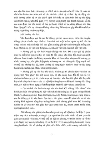 các văn bản dưới luật, các công cụ, chính sách của nhà nước, tổ chức bộ máy, cơ
chế điều hành của chính phủ và các tổ chức chính trị, xã hội. Sự tác động của
môi trường chính trị tới các quyết định Tổ chức sự kiện phản ánh sự tác động
can thiệp của các chủ thể quản lý vĩ mô tới kinh doanh của doanh nghiệp. Ví dụ,
các quy định của nhà nước về thủ tục hành chính sẽ tác động không nhỏ đến
hoạt động tổ chức sự kiện nếu không nắm vững điều này sẽ gặp khó khăn rất lớn
trong hoạt động tổ chức sự kiện.
Môi trường văn hoá:
Văn hoá được coi là một hệ thống giá trị, quan niệm, niềm tin, truyền
thống và các chuẩn mực hành vi đơn nhất với một nhóm người cụ thể nào đó
được chia sẻ một cách tập thể, bao gồm: những giá trị văn hoá truyền thống căn
bản, những giá trị văn hoá thứ phát, các nhánh văn hoá của một nền văn hoá.
+ Những giá trị văn hoá truyền thống căn bản: Đó là các giá trị chuẩn
mực và niềm tin trong xã hội có mức độ bền vững, khó thay đổi, tính kiên định
rất cao, được truyền từ đời này qua đời khác và được duy trì qua môi trường gia
đình, trường học, tôn giáo, luật pháp nơi công sở... và chúng tác động mạnh mẽ,
cụ thể vào những thái độ, hành vi ứng xử hàng ngày, hành vi mua và tiêu dùng
hàng hoá của từng cá nhân, từng nhóm người.
+ Những giá trị văn hoá thứ phát: Nhóm giá trị chuẩn mực và niềm tin
mang tính “thứ phát” thì linh động hơn, có khả năng thay đổi dễ hơn so với
nhóm căn bản các giá trị chuẩn mực về đạo đức, văn hoá thứ phát khi thay đổi
hay dịch chuyển sẽ tạo ra các cơ hội thị trường hay các khuynh hướng tiêu dùng
mới, đòi hỏi các hoạt động Tổ chức sự kiện phải bắt kịp và khai thác tối đa.
+ Các nhánh văn hoá của một nền văn hoá: Có những “tiểu nhóm” văn
hoá luôn luôn tồn tại trong xã hội và họ chính là những cơ sở quan trọng để hình
thành và nhân rộng một đoạn thị trường nào đó. Những nhóm này cùng chia sẻ
các hệ thống giá trị văn hoá - đạo đức - tôn giáo... nào đó, dựa trên cơ sở của
những kinh nghiệm sống hay những hoàn cảnh chung, phổ biến. Đó là những
nhóm tín đồ của một tôn giáo hay giáo phái nào đó, nhóm thanh thiếu niên,
nhóm phụ nữ đi làm...
Nói chung, các giá trị văn hoá chủ yếu trong xã hội được thể hiện ở quan
niệm hay cách nhìn nhận, đánh giá con người về bản thân mình, về mối quan hệ
giữa con người với nhau, về thể chế xã hội nói chung, về thiên nhiên và về thế
giới. Ngày nay con người đang có xu thế trở về với cộng đồng, hoà nhập chung
sống hoà bình, bảo về và duy trì, phát triển thiên nhiên, môi trường sinh thái. Sự

31

 