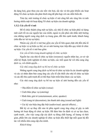 đa dạng hoá, giao thoa của các nền văn hoá, sắc tộc và tôn giáo khiến các hoạt
động Tổ chức sự kiện cần phải thích ứng để phù hợp với các diễn biến đó.
Tóm lại, môi trường tổ chức sự kiện vĩ mô cũng hết sức rộng lớn và ảnh
hưởng nhiều mặt tới hoạt động Tổ chức sự kiện của doanh nghiệp.
1.3.2. Các yếu tố vi mô
Để tổ chức thành công một sự kiện, các nhà tổ chức sự kiện phải sử dụng
một cách tối ưu các nguồn lực của mình, ngoài ra cần phải cân nhắc ảnh hưởng
của những người cung ứng dịch vụ trung gian, đối thủ cạnh tranh, khách hàng
(nhà đầu tư/ tài trợ sự kiện).
Nhóm các yếu tố vi mô bao gồm các yếu tố liên quan chặt chẽ đến nhà tổ
chức sự kiện và sự kiện cụ thể, nó có ảnh hưởng trực tiếp đến quy trình tổ chức
sự kiện. Các yếu tố vi mô bao gồm:
Các yếu tố bên trong doanh nghiệp tổ chức sự kiện
Nguồn lực của nhà tổ chức sự kiện (resource): nguồn nhân lực, cơ sở vật
chất kỹ thuật, kinh nghiệm tổ chức sự kiện, các mối quan hệ với nhà cung ứng
dịch vụ, với chính quyền…
Các nhà cung ứng dịch vụ bổ trợ tổ chức sự kiện
Những người cung ứng dịch vụ bổ trợ tổ chức sự kiện là các doanh nghiệp
và các cá nhân đảm bảo cung ứng các yếu tố cần thiết cho nhà tổ chức sự kiện
và các đối thủ cạnh tranh để có thể thực hiện triển khai được các sự kiện.
Các nhà cung ứng dịch vụ bổ trợ sự kiện sẽ ảnh hưởng đến các yếu tố
như:
+ Địa điểm tổ chức sự kiện (venue)
+ Cách thức phục vụ (catering)
+ Hình thức giải trí (entertainment, artist, speaker)
+ Cách trang trí (decoration), âm thanh ánh sáng (sound and light)
+ Các kỹ xảo hiệu ứng đặc biệt (audiovisual, special effects)…
Bất kỳ có sự thay đổi nào từ phía người cung ứng cũng sẽ gây ra ảnh
hưởng tới hoạt động tổ chức sự kiện. Để đảm bảo ổn định và có sự lựa chọn,
cạnh tranh…cho việc cung cấp các dịch vụ đúng chất lượng, số lượng và thời
gian, phần lớn các doanh nghiệp tổ chức sự kiện đều thiết lập mối quan hệ đối
tác với nhiều nhà cung cấp cho mình.
Khách hàng:
32

 