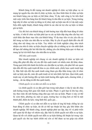 Khách hàng là đối tượng mà doanh nghiệp tổ chức sự kiện phục vụ và
mang lại nguồn thu cho nhà tổ chức sự kiện, tùy theo hình thức tổ chức sự kiện
mà khách hàng của sự kiện có thể khác nhau. Ví dụ: một công ty bỏ tiền thuê
một cuộc triển lãm hàng hóa thì khách hàng là nhà đầu tư sự kiện. Trong trường
hợp nhà tổ chức sự kiện tự đứng ra tổ chức một sự kiện nào đó (ví dụ một cuộc
biểu diễn nghệ thuật), khách hàng chính là các nhà tài trợ cho sự kiện và khán
giả sự kiện.
Các đòi hỏi của khách hàng sẽ ảnh hưởng trực tiếp đến hoạt động tổ chức
sự kiện, vì nhà tổ chức sự kiện phải tạo ra các sự kiện đáp ứng nhu cầu hay nói
cách khác đạt được mục tiêu của khách hàng. Ví dụ mục tiêu và các yêu cầu cụ
thể trong sự kiện của nhà đầu tư sự kiện. Đây là yếu tố quyết định đến chủ đề
cũng như nội dung của sự kiện. Tuy nhiên với kinh nghiệm cũng như trách
nhiệm của nhà tổ chức sự kiện chuyên nghiệp cần có những sự tư vấn nhất định
để hạn chế những đòi hỏi bất khả thi, những yêu cầu không hiệu quả và thực sự
mang lại lợi ích thiết thực cho nhà đầu tư sự kiện.
Đối thủ cạnh tranh:
Mọi doanh nghiệp nói chung và các doanh nghiệp tổ chức sự kiện nói
riêng đều phải đối đầu với các đối thủ cạnh tranh với nhiều mức độ khác nhau.
Trong quá trình tiến hành tìm kiếm các nhà đầu tư sự kiện, cần phải hết sức quan
tâm đến đối thủ cạnh tranh để đưa ra các chính sách, chiến lược cạnh tranh hợp
lý. Đặc biệt nếu đối thủ cạnh tranh cùng tham gia đấu thầu trong việc tổ chức
một sự kiện nào đó, mức độ cạnh tranh sẽ trở nên khốc liệt hơn. Quá trình cạnh
tranh này sẽ ảnh hưởng đến sự kiện (ảnh hưởng đến ngân sách, chương trình, ý
tưởng... do tác động từ đối thủ cạnh tranh).
Chính quyền và cư dân nơi diễn ra sự kiện:
Là chính quyền và cư dân giới hạn trong một phạm vi địa lý nào đó chịu
ảnh hưởng trong thời gian tiến hành sự kiện. Phạm vi giới hạn là lớn hay nhỏ,
tùy theo mức độ ảnh hưởng cũng như quy mô của sự kiện. Phạm vi này có thể
là: xóm thôn, phường xã, một cơ quan, trường học và rộng hơn có thể là một
thành phố, điểm du lịch, vùng lãnh thổ, quốc gia…
Chính quyền và cư dân nơi diễn ra sự kiện sẽ ủng hộ hoặc chống lại các
hoạt động tổ chức sự kiện, do đó có thể tạo thuận lợi hay gây khó khăn cho
doanh nghiệp. Để thành công, doanh nghiệp phải tạo lập, duy trì và phát triển
mối quan hệ tốt đẹp với nhóm này, đặc biệt là chính quyền nơi diễn ra sự kiện.
Quan hệ tốt với chính quyền nơi diễn ra sự kiện không chỉ thuận lợi trong việc
giải quyết các thủ tục hành chính mà còn có thể được sự trợ giúp của chính
33

 