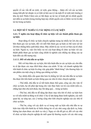 quyền về các vấn đề an ninh, vệ sinh, giao thông… thậm chí với các sự kiện
mang tính phi lợi nhuận và có tính xã hội cao (ví dụ tuần lễ vệ sinh môi trường ở
khu du lịch Thiên Cầm) còn có thể được sự tài trợ về kinh phí từ chính quyền
nơi diễn ra sự kiện (trong trường hợp này chính quyền còn có thêm vai trò là nhà
tài trợ trong sự kiện).

1.4. MỘT SỐ Ý NGHĨA VÀ TÁC ĐỘNG CỦA SỰ KIỆN
1.4.1. Ý nghĩa của hoạt động tổ chức sự kiện với các thành phần tham gia
sự kiện
Hoạt động tổ chức sự kiện chuyên nghiệp mang lại nhiều lợi ích cho các
bên tham gia vào sự kiện, đối với mỗi bên tham gia sự kiện có thể xem xét lợi
ích theo những khía cạnh khác nhau. Đây chính là các vai trò cơ bản của tổ chức
sự kiện. Ngoài ra, việc tìm hiểu vai trò của hoạt động tổ chức sự kiện với các
thành phần tham gia sự kiện cũng chính là nghiên cứu những tác động của sự
kiện đến các đối tượng này.
1.4.1.1. Đối với nhà đầu tư sự kiện
Đối với bản thân các sự kiện, khi tiến hành đầu tư các sự kiện các chủ đầu
tư sẽ đạt được các mục đích khác nhau của mình. Ví dụ: với doanh nghiệp khi
tiến hành tổ chức sự kiện là công việc góp phần “đánh bóng” cho thương hiệu và
sản phẩm của một công ty thông qua những sự kiện.
Tuy nhiên điều cần quan tâm hơn là những lợi ích mà nhà đầu tư sự kiện
thu được khi tiến hành sự kiện thông qua các nhà tổ chức chuyên nghiệp:
- Thứ nhất, nhà đầu tư sẽ tiết kiệm được thời gian, công sức cho việc tổ
chức sự kiện, họ chỉ phải tập trung cho việc thực hiện vai trò của mình (nếu có,
chẳng hạn như chủ tịch đoàn, hay lên tặng quà… trong sự kiện).
- Thứ hai, nhà đầu tư dễ dàng đạt được mục tiêu khi tổ chức sự kiện hơn
so với nếu mình tự đứng ra tổ chức vì họ sẽ tận dụng được kinh nghiệm, các mối
quan hệ, sự sáng tạo, các ý tưởng cũng như tính chuyên nghiệp của các nhà tổ
chức sự kiện.
- Thứ ba, cùng với các dịch vụ có trong một sự kiện nếu nhà đầu tư sự
kiện trực tiếp tiến hành họ sẽ thiếu thông tin về các nhà cung cấp dịch vụ, hoặc
không lựa chọn được các dịch vụ vừa ý. Ngay cả vấn đề giá cả, đối với các nhà
tổ chức sự kiện chuyên nghiệp do mối quan hệ thường xuyên với các nhà cung

34

 