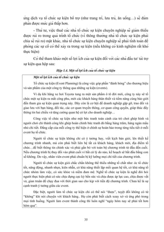 ứng dịch vụ tổ chức sự kiện bổ trợ (như trang trí, lưu trú, ăn uống…) sẽ đàm
phán được mức giá thấp hơn.
- Thứ tư, việc thuê các nhà tổ chức sự kiện chuyên nghiệp sẽ giảm thiểu
được rủi ro trong quá trình tổ chức (vì thông thường nhà tổ chức sự kiện phải
chia sẽ rủi ro) mặt khác, nhà tổ chức sự kiện chuyên nghiệp sẽ phải tính toán đề
phòng các sự cố có thể xảy ra trong sự kiện (nếu không có kinh nghiệm rất khó
thực hiện)
Có thể tham khảo một số lợi ích của sự kiện đối với các nhà đầu tư/ tài trợ
sự kiện qua hộp sau:
Hộp 1.4. Một số lợi ích của tổ chức sự kiện
Một số lợi ích của tổ chức sự kiện
Tổ chức sự kiện (Event Planning) là công việc góp phần “đánh bóng” cho thương hiệu
và sản phẩm của một công ty thông qua những sự kiện (events).
Ví dụ khi hãng xe hơi Toyota tung ra một sản phẩm ô tô đời mới, công ty này sẽ tổ
chức một sự kiện ra mắt công phu, mời các khách hàng thân thiết và tiềm năng cùng báo giới
đến tham gia sự kiện quan trọng này. Đây còn là cơ hội để doanh nghiệp gặp gỡ, trao đổi và
giao lưu với bạn hàng, đối tác, các cơ quan truyền thông, cơ quan công quyền, giúp thúc đẩy
thông tin hai chiều và tăng cường quan hệ có lợi cho doanh nghiệp…
Công việc tổ chức sự kiện như một bức tranh toàn cảnh của trò chơi ghép hình và
người chơi chỉ thành công khi ghép hoàn chỉnh bức tranh đó bằng hàng trăm, hàng ngàn mẩu
nhỏ chi tiết. Đẳng cấp của mỗi công ty thể hiện ở chính sự hoàn hảo trong từng tiểu tiết ở mỗi
event họ tổ chức.
Người tổ chức sự kiện không chỉ có ý tưởng hay, viết kịch bản giỏi, lên thiết kế
chương trình nhanh, mà còn phải biết liên hệ tất cả khách hàng, khách mời, địa điểm tổ
chức…để biết thông tin chính xác và phải gắn bó với toàn bộ chương trình từ đầu đến cuối.
Nếu chương trình bị thay đổi vào phút cuối vì bất cứ lý do nào, kế hoạch sẽ bắt đầu bằng con
số không. Do vậy, nhân viên event phải chuẩn bị kỹ lưỡng mọi chi tiết của chương trình.
Người tổ chức sự kiện giỏi chắc chắn không thể thiếu những tố chất như: óc tổ chức
tốt, năng động, nhanh nhẹn, kiên nhẫn, có khả năng thiết lập mối quan hệ tốt, có khả năng tổ
chức nhóm làm việc, có sức khỏe và niềm đam mê. Nghề tổ chức sự kiện là nghề đòi hỏi
người thực hiện phải có sức chịu đựng cực kỳ bền sức và chịu được áp lực cao, chịu được vất
vả, gian truân để chạy đua với thời gian sao cho kịp với tiến độ chương trình. Chưa kể là sự
cạnh tranh ý tưởng giữa các event.
Đặc biệt, người làm tổ chức sự kiện chỉ có thể nói “được”, tuyệt đối không có từ
“không” khi nói chuyện với khách hàng.. Họ còn phải biết cách xoay xở và ứng phó trong
mọi tình huống. Người làm event thành công thì luôn nghĩ “ngày hôm nay sẽ phải tốt hơn
hôm qua”.

35

 