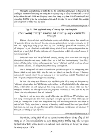 Không phải ai cũng biết rằng từ khi bắt đầu cho đến khi kết thúc sự kiện, người tổ chức sự kiện dù
có bề ngoài trầm tĩnh thế nào chăng nữa nhưng đầu óc họ đang “căng ra” để dự trù và xử lý bất kỳ “sự cố
không mời mà đến nào”. Bởi lẽ nếu chẳng may có sự cố mà không xử lý được thì là điều rất đáng tiếc, coi
như sự kiện đó đổ bể và làm cho hình ảnh của sự kiện xấu đi rất nhiều. Chỉ khi sự kiện kết thúc, người tổ
chức sự kiện mới có thể thở phào nhẹ nhõm.
(Theo www.tochucsukienvip.com )
Hộp 1.5. Tính nghệ thuật trong tổ chức sự kiện chuyên nghiệp

Ti ́n h nghê ̣ Thuâ ̣T Trong Tô ̉ ch ức s ự kiê ̣n chuyên
nghiê ̣p
Khi các công ty tổ chức sự kiện chuyên nghiệp nhận tổ chức một sự kiện nào đó, họ
rất quan tâm đến sự sáng tạo mới lạ, giàu cảm xúc, giàu hình ảnh mà dân trong nghề gọi là
tính “art” (nghệ thuật) trong sự kiện. Theo chị Trần Diệu Hồng - giám đốc PR của Venus, yếu
tố “sáng tạo” là yêu cầu số một từ phía khách hàng. Phải để lại ấn tượng nơi người tham dự,
đây là yếu tố quyết định để thắng thầu của một công ty tổ chức sự kiện tất nhiên đi kèm nó là
một mức giá hợp lý.
Trước một show thầu lớn (về tổ chức sự kiện), thường tất cả thành viên của công ty
đều ngồi lại cùng đưa ra ý tưởng cho kịch bản - gọi là buổi họp “brain storming” (cơn bão ý
tưởng). Để thực hiện ý tưởng, những người làm “event” phải mời nghệ sĩ, ca sĩ, họa sĩ, nhà
văn, nhà thơ, cầu thủ... nổi tiếng nhất xuất hiện trong chương trình.
Chỉ là những buổi tiệc chiêu đãi cuối năm, giá chỉ vài ngàn USD nhưng cũng phải
làm có chủ đề: truyền thống khác, hiện đại khác; hay dân tộc và hiện đại kết hợp. Ví dụ trong
một buổi tiệc của một công ty tin học một công ty tổ chức sự kiện đã mời MC Thanh Bạch giả
làm Táo quân nhưng cưỡi xe Piaggio và xài laptop…
Để luôn có ý tưởng mới, dân event, đặc biệt là các giám đốc ý tưởng, có thói quen hay
“nhìn ngó, sờ nắn, chụp ảnh” khi bắt gặp những gì hay - lạ. Họ phải đi nhiều, đọc nhiều, xem
nhiều, có kiến thức, có kinh nghiệm để biết trong hoàn cảnh nào, với sản phẩm nào thì ý
tưởng đưa ra là khả thi, phù hợp với văn hóa, pháp luật của nơi sẽ tổ chức. Hơn thế, họ còn
cần có cảm hứng sáng tạo và đam mê “hết mình”.
Sau khi tổ chức ấn tượng đêm ra mắt nhãn hiệu giày XOXO của Mỹ với những màn
thời trang và múa giày độc đáo trước hàng ngàn khán giả, tập đoàn sở hữu nhãn hiệu này
đánh giá chương trình là một hoạt động thành công điển hình trong năm của họ ở phạm vi
toàn thế giới. Những người đưa ra ý tưởng và dàn dựng sự kiện này đã được mời qua Mỹ một
tuần tham gia buổi tổng kết hoạt động năm 2003 trên toàn cầu của tập đoàn này và chuẩn bị
kế hoạch cho những sự kiện tiếp theo.
(theo www.dulichcaocap.vn )

Tuy nhiên, không phải bất cứ sự kiện nào được đầu tư/ tài trợ cũng có thể
mang lại lợi ích cho nhà đầu tư sự kiện. Trong một số trường hợp, nếu việc đầu
tư (tài trợ) sự kiện không được xem xét một cách cẩn trọng có thể gây ra những
tác dụng ngược chiều.
36

 