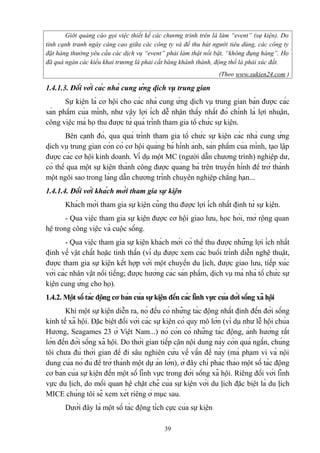 Giới quảng cáo gọi việc thiết kế các chương trình trên là làm “event” (sự kiện). Do
tính cạnh tranh ngày càng cao giữa các công ty và để thu hút người tiêu dùng, các công ty
đặt hàng thường yêu cầu các dịch vụ “event” phải làm thật nổi bật, “không đụng hàng”. Họ
đã quá ngán các kiểu khai trương là phải cắt băng khánh thành, động thổ là phải xúc đất.
(Theo www.sukien24.com )

1.4.1.3. Đối với các nhà cung ứng dịch vụ trung gian
Sự kiện là cơ hội cho các nhà cung ứng dịch vụ trung gian bán được các
sản phẩm của mình, như vậy lợi ích dễ nhận thấy nhất đó chính là lợi nhuận,
công việc mà họ thu được từ quá trình tham gia tổ chức sự kiện.
Bên cạnh đó, qua quá trình tham gia tổ chức sự kiện các nhà cung ứng
dịch vụ trung gian còn có cơ hội quảng bá hình ảnh, sản phẩm của mình, tạo lập
được các cơ hội kinh doanh. Ví dụ một MC (người dẫn chương trình) nghiệp dư,
có thể qua một sự kiện thành công được quảng bá trên truyền hình để trở thành
một ngôi sao trong làng dẫn chương trình chuyên nghiệp chẳng hạn...
1.4.1.4. Đối với khách mời tham gia sự kiện
Khách mời tham gia sự kiện cũng thu được lợi ích nhất định từ sự kiện.
- Qua việc tham gia sự kiện được cơ hội giao lưu, học hỏi, mở rộng quan
hệ trong công việc và cuộc sống.
- Qua việc tham gia sự kiện khách mời có thể thu được những lợi ích nhất
định về vật chất hoặc tinh thần (ví dụ được xem các buổi trình diễn nghệ thuật,
được tham gia sự kiện kết hợp với một chuyến du lịch, được giao lưu, tiếp xúc
với các nhân vật nổi tiếng; được hưởng các sản phẩm, dịch vụ mà nhà tổ chức sự
kiện cung ứng cho họ).
1.4.2. Một số tác động cơ bản của sự kiện đến các lĩnh vực của đời sống xã hội
Khi một sự kiện diễn ra, nó đều có những tác động nhất định đến đời sống
kinh tế xã hội. Đặc biệt đối với các sự kiện có quy mô lớn (ví dụ như lễ hội chùa
Hương, Seagames 23 ở Việt Nam...) nó còn có những tác động, ảnh hưởng rất
lớn đến đời sống xã hội. Do thời gian tiếp cận nội dung này còn quá ngắn, chúng
tôi chưa đủ thời gian để đi sâu nghiên cứu về vấn đề này (mà phạm vi và nội
dung của nó đủ để trở thành một dự án lớn), ở đây chỉ phác thảo một số tác động
cơ bản của sự kiện đến một số lĩnh vực trong đời sống xã hội. Riêng đối với lĩnh
vực du lịch, do mối quan hệ chặt chẽ của sự kiện với du lịch đặc biệt là du lịch
MICE chúng tôi sẽ xem xét riêng ở mục sau.
Dưới đây là một số tác động tích cực của sự kiện
39

 