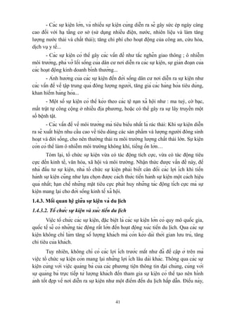 - Các sự kiện lớn, và nhiều sự kiện cùng diễn ra sẽ gây sức ép ngày càng
cao đối với hạ tầng cơ sở (sử dụng nhiều điện, nước, nhiên liệu và làm tăng
lượng nước thải và chất thải); tăng chi phí cho hoạt động của công an, cứu hỏa,
dịch vụ y tế...
- Các sự kiện có thể gây các vấn đề như tắc nghẽn giao thông ; ô nhiễm
môi trường, phá vỡ lối sống của dân cư nơi diễn ra các sự kiện, sự gián đoạn của
các hoạt động kinh doanh bình thường...
- Ảnh hưởng của các sự kiện đến đời sống dân cư nơi diễn ra sự kiện như
các vấn đề về tập trung quá đông lượng người, tăng giá các hàng hóa tiêu dùng,
khan hiếm hàng hóa...
- Một số sự kiện có thể kéo theo các tệ nạn xã hội như : ma tuý, cờ bạc,
mất trật tự công cộng ở nhiều địa phương, hoặc có thể gây ra sự lây truyền một
số bệnh tật.
- Các vấn đề về môi trường mà tiêu biểu nhất là rác thải: Khi sự kiện diễn
ra sẽ xuất hiện nhu cầu cao về tiêu dùng các sản phẩm và lượng người đông sinh
hoạt và đời sống, cho nên thường thải ra môi trường lượng chất thải lớn. Sự kiện
còn có thể làm ô nhiễm môi trường không khí, tiếng ồn lớn…
Tóm lại, tổ chức sự kiện vừa có tác động tích cực, vừa có tác động tiêu
cực đến kinh tế, văn hóa, xã hội và môi trường. Nhận thức được vấn đề này, để
nhà đầu tư sự kiện, nhà tổ chức sự kiện phải biết cân đối các lợi ích khi tiến
hành sự kiện cũng như lựa chọn được cách thức tiến hành sự kiện một cách hiệu
quả nhất; hạn chế những mặt tiêu cực phát huy những tác động tích cực mà sự
kiện mang lại cho đời sống kinh tế xã hội.
1.4.3. Mối quan hệ giữa sự kiện và du lịch
1.4.3.2. Tổ chức sự kiện và xúc tiến du lịch
Việc tổ chức các sự kiện, đặc biệt là các sự kiện lớn có quy mô quốc gia,
quốc tế sẽ có những tác động rất lớn đến hoạt động xúc tiến du lịch. Qua các sự
kiện không chỉ làm tăng số lượng khách mà còn kéo dài thời gian lưu trú, tăng
chi tiêu của khách.
Tuy nhiên, không chỉ có các lợi ích trước mắt như đã đề cập ở trên mà
việc tổ chức sự kiện còn mang lại những lợi ích lâu dài khác. Thông qua các sự
kiện cùng với việc quảng bá của các phương tiện thông tin đại chúng, cùng với
sự quảng bá trực tiếp từ lượng khách đến tham gia sự kiện có thể tạo nên hình
ảnh tốt đẹp về nơi diễn ra sự kiện như một điểm đến du lịch hấp dẫn. Điều này,

41

 