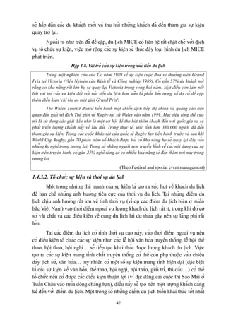 sẽ hấp dẫn các du khách mới và thu hút những khách đã đến tham gia sự kiện
quay trở lại.
Ngoài ra như trên đã đề cập, du lịch MICE có liên hệ rất chặt chẽ với dịch
vụ tổ chức sự kiện, việc mở rộng các sự kiện sẽ thúc đẩy loại hình du lịch MICE
phát triển.
Hộp 1.8. Vai trò của sự kiện trong xúc tiến du lịch
Trong một nghiên cứu của Úc năm 1989 về sự kiện cuộc đua xe thường niên Grand
Prix tại Victoria (Viện Nghiên cứu Kinh tế và Công nghiệp 1989), Có gần 57% du khách nói
rằng có khả năng rất lớn họ sẽ quay lại Victoria trong vòng hai năm. Một điều còn làm nổi
bật vai trò của sự kiện đối với xúc tiến du lịch hơn nữa là phần lớn trong số đó có đề cập
thêm điều kiện 'chỉ khi có một giải Grand Prix'.
The Wales Tourist Board tiến hành một chiến dịch tiếp thị chính và quảng cáo liên
quan đến giải vô địch Thế giới về Rugby tại xứ Wales vào năm 1999. Mục tiêu tổng thể của
nó là sử dụng các giải đấu như là một cơ hội để thu hút thêm khách đến với quốc gia và sẽ
phát triển lượng khách này về lâu dài. Trong thực tế, ước tính hơn 330.000 người đã đến
tham gia sự kiện. Trong các cuộc khảo sát của quốc tế Rugby fan tiến hành trước và sau khi
World Cup Rugby, gần 70 phần trăm số khách được hỏi có khả năng họ sẽ quay lại đây vào
những kỳ nghỉ trong tương lai. Trong số những người xem truyền hình về các nội dung của sự
kiện trên truyền hình, có gần 25% nghĩ rằng có có nhiều khả năng sẽ đến thăm nơi này trong
tương lai.
(Theo Festival and special event management)

1.4.3.2. Tổ chức sự kiện và thời vụ du lịch
Một trong những thế mạnh của sự kiện là tạo ra sức hút về khách du lịch
để hạn chế những ảnh hưởng tiêu cực của thời vụ du lịch. Tại những điểm du
lịch chịu ảnh hưởng rất lớn về tính thời vụ (ví dụ các điểm du lịch biển ở miền
bắc Việt Nam) vào thời điểm ngoài vụ lượng khách du lịch rất ít, trong khi đó cơ
sở vật chất và các điều kiện về cung du lịch lại dư thừa gây nên sự lãng phí rất
lớn.
Tại các điểm du lịch có tính thời vụ cao này, vào thời điểm ngoài vụ nếu
có điều kiện tổ chức các sự kiện như: các lễ hội văn hóa truyền thống, lễ hội thể
thao, hội thảo, hội nghị… sẽ tiếp tục khai thác được lượng khách du lịch. Việc
tạo ra các sự kiện mang tính chất truyền thống có thể còn phụ thuộc vào chiều
dày lịch sử, văn hóa… tuy nhiên có một số sự kiện mang tính hiện đại (đặc biệt
là các sự kiện về văn hóa, thể thao, hội nghị, hội thảo, giải trí, thi đấu…) có thể
tổ chức nếu có được các điều kiện thuận lợi (ví dụ: đăng cai cuộc thi Sao Mai ở
Tuần Châu vào mùa đông chẳng hạn), điều này sẽ tạo nên một lượng khách đáng
kể đến với điểm du lịch. Một trong số những điểm du lịch biển khai thác tốt nhất
42

 