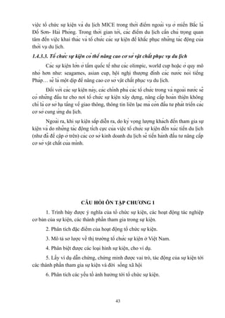 việc tổ chức sự kiện và du lịch MICE trong thời điểm ngoài vụ ở miền Bắc là
Đồ Sơn- Hải Phòng. Trong thời gian tới, các điểm du lịch cần chú trọng quan
tâm đến việc khai thác và tổ chức các sự kiện để khắc phục những tác động của
thời vụ du lịch.
1.4.3.3. Tổ chức sự kiện có thể nâng cao cơ sở vật chất phục vụ du lịch
Các sự kiện lớn ở tầm quốc tế như các olimpic, world cup hoặc ở quy mô
nhỏ hơn như: seagames, asian cup, hội nghị thượng đỉnh các nước nói tiếng
Pháp… sẽ là một dịp để nâng cao cơ sở vật chất phục vụ du lịch.
Đối với các sự kiện này, các chính phủ các tổ chức trong và ngoài nước sẽ
có những đầu tư cho nơi tổ chức sự kiện xây dựng, nâng cấp hoàn thiện không
chỉ là cơ sở hạ tầng về giao thông, thông tin liên lạc mà còn đầu tư phát triển các
cơ sở cung ứng du lịch.
Ngoài ra, khi sự kiện sắp diễn ra, do kỳ vọng lượng khách đến tham gia sự
kiện và do những tác động tích cực của việc tổ chức sự kiện đến xúc tiến du lịch
(như đã đề cập ở trên) các cơ sở kinh doanh du lịch sẽ tiến hành đầu tư nâng cấp
cơ sở vật chất của mình.

CÂU HỎI ÔN TẬP CHƯƠNG 1
1. Trình bày được ý nghĩa của tổ chức sự kiện, các hoạt động tác nghiệp
cơ bản của sự kiện, các thành phần tham gia trong sự kiện.
2. Phân tích đặc điểm của hoạt động tổ chức sự kiện.
3. Mô tả sơ lược về thị trường tổ chức sự kiện ở Việt Nam.
4. Phân biệt được các loại hình sự kiện, cho ví dụ.
5. Lấy ví dụ dẫn chứng, chứng minh được vai trò, tác động của sự kiện tới
các thành phần tham gia sự kiện và đời sống xã hội
6. Phân tích các yếu tố ảnh hưởng tới tổ chức sự kiện.

43

 