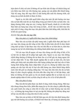 kiện định tổ chức nói trên là không chỉ tạo hình ảnh tốt đẹp với khách hàng mà
còn thêm mục đích xúc tiến thương mại, quảng cáo sản phẩm đến khách hàng.
Việc bổ sung, thay đổi mục đích sẽ ảnh hưởng đến toàn bộ chương trình, nội
dung của sự kiện dự định sẽ được tổ chức.
Ngoài ra, do tính chất quyết định cũng như mức độ ảnh hưởng của mục
tiêu sự kiện đến toàn bộ các hoạt động trong quá trình tổ chức sự kiện như: xây
dựng chương trình, sáng tạo các ý tưởng, lập kế hoạch, chuẩn bị và triển khai
thực hiện các hạng mục công việc trong sự kiện... do đó việc xác định mục tiêu
một cách rõ ràng, cũng như mục tiêu phải đảm bảo tính thống nhất, tính khả thi
là hết sức quan trọng.
2.1.1.2. Các yêu cầu của mục tiêu
Mục tiêu phải có ý nghĩa đích thực (mục tiêu chính đáng)
Mục tiêu của sự kiện cần phải mang một ý nghĩa đích thực phù hợp với
các mục tiêu chung của đời sống xã hội. Đây là điều kiện cần để tổ chức thành
công một sự kiện và đạt được mục tiêu mà nhà đầu tư sự kiện đưa ra, đảm bảo
mang lại các lợi ích chính đáng cho những thành phần tham gia sự kiện.
Với các mục tiêu đi ngược với mục tiêu chung của đời sống xã hội, sẽ bị
xã hội lên án thậm chí bị pháp luật ngăn cấm. Ngoài ra các mục tiêu không
chính đáng thường sẽ không tồn tại được lâu và có thể gây tác dụng ngược khi
xã hội nhận biết. Ví dụ: Một doanh nghiệp đầu tư một sự kiện lớn, tốn kém
nhằm giới thiệu một sản phẩm kém chất lượng (chẳng hạn một loại sữa có hàm
lượng dinh dưỡng thấp, được nhập khẩu với giá rẻ), nhưng lại nhằm mục tiêu:
quảng cáo cho loại sữa này là loại sữa chất lượng cao, được khách hàng nhiều
nước trên thế giới ưa chuộng chẳng hạn. Với mục tiêu như trên cho dù sự kiện
được tổ chức chuyên nghiệp, tốn kém đến đâu cũng khó có thể đạt được, mặt
khác nó không chỉ làm giảm uy tín của doanh nghiệp đầu tư sự kiện mà cả cả
doanh nghiệp nhận tổ chức sự kiện cũng bị mất uy tín và bị xã hội phản đối.
Mục tiêu phải rõ ràng
Mục tiêu đòi hỏi phải được xác định rõ ràng, tránh chung chung. Một mục
tiêu chung chung theo kiểu: phấn đấu mang lại uy tín cho công ty, phấn đấu tăng
sức cạnh tranh cho công ty (như khi tổ chức một sự kiện thương mại nào đó)
v.v... sẽ không tập trung được trí tuệ của tập thể, không cho phép huy động mọi
nỗ lực của nhà đầu tư cũng như nhà tổ chức sự kiện.
Mục tiêu của sự kiện có thể thể hiện qua các chỉ tiêu tiêu định lượng như:
quy mô ảnh hưởng của sự kiện, số khách mời tham dự, số lượng các phương tiện
45

 